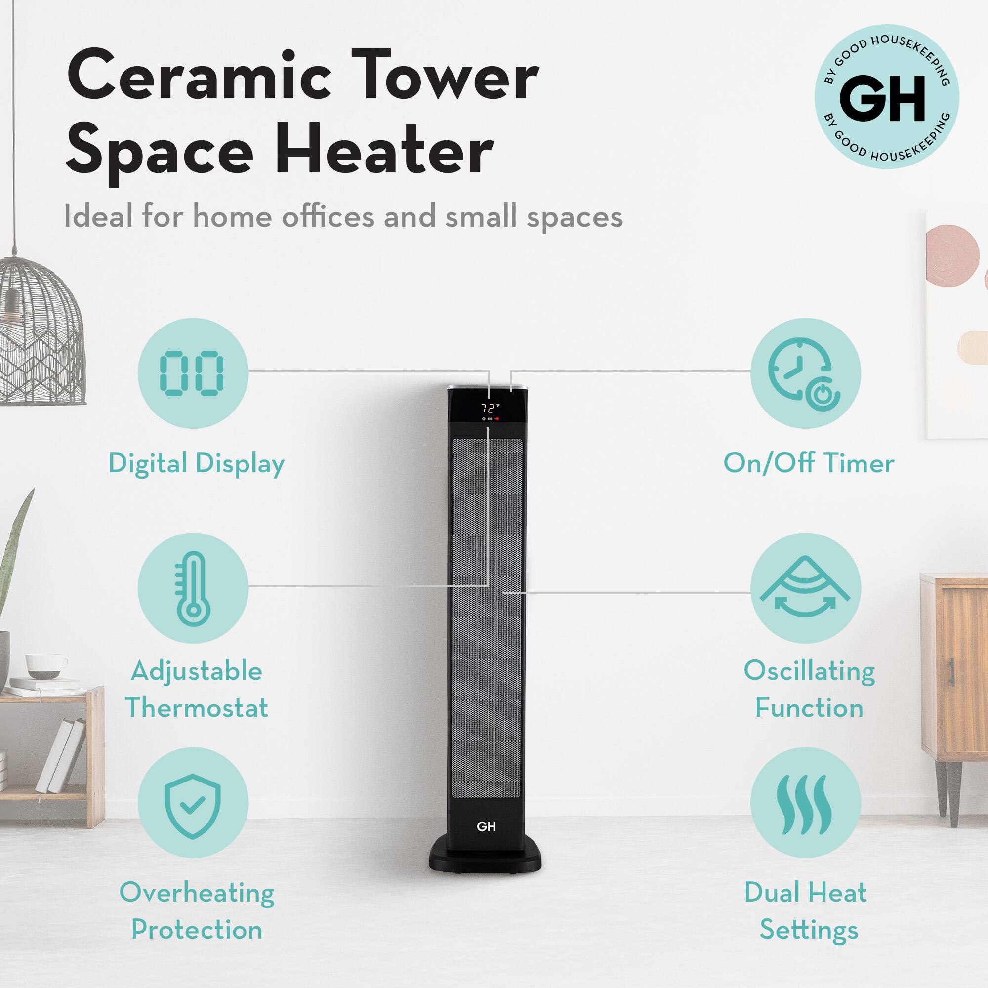 Ceramic Tower Space Heater  
Ideal for home offices and small spaces  

- Digital Display  
- On/Off Timer  
- Adjustable Thermostat  
- Oscillating Function  
- Overheating Protection  
- Dual Heat Settings  

GOOD HOUSEKEEPING BY GOOD HOUSEKEEPING