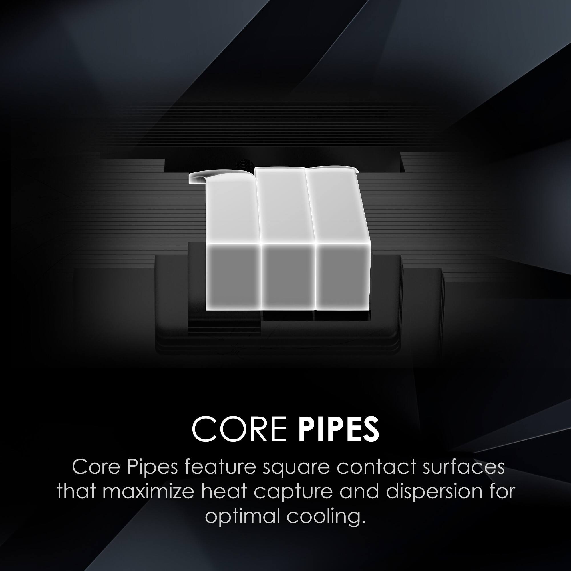 CORE PIPES  
Core Pipes feature square contact surfaces that maximize heat capture and dispersion for optimal cooling.