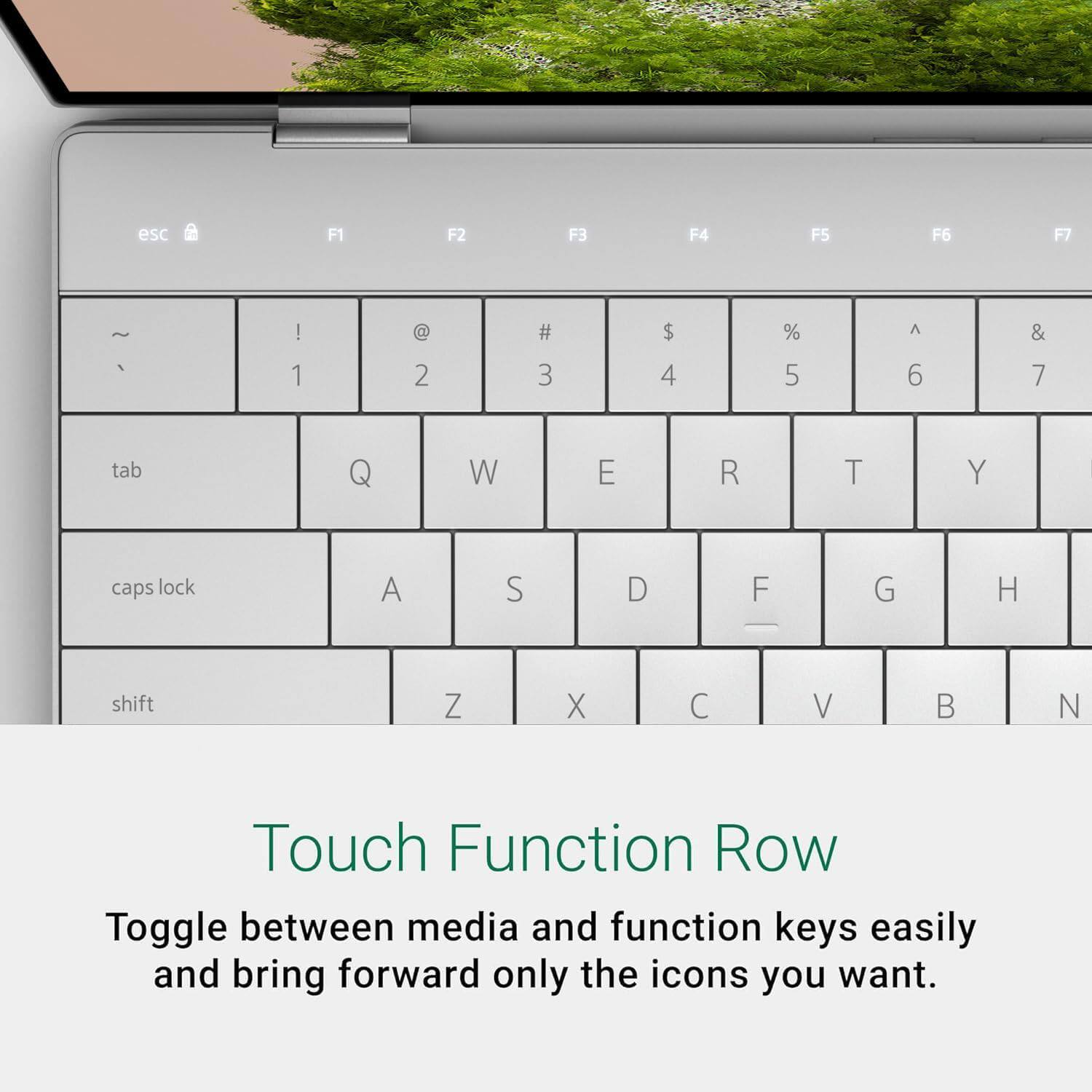 esc F1 F2 F3 F4 F5 F6 F7 | @ # $ % A & 1 2 3 4 5 6 7 tab Q W E R T Y caps lock A S D F G H shift Z X C V B N

Touch Function Row
Toggle between media and function keys easily and bring forward only the icons you want.