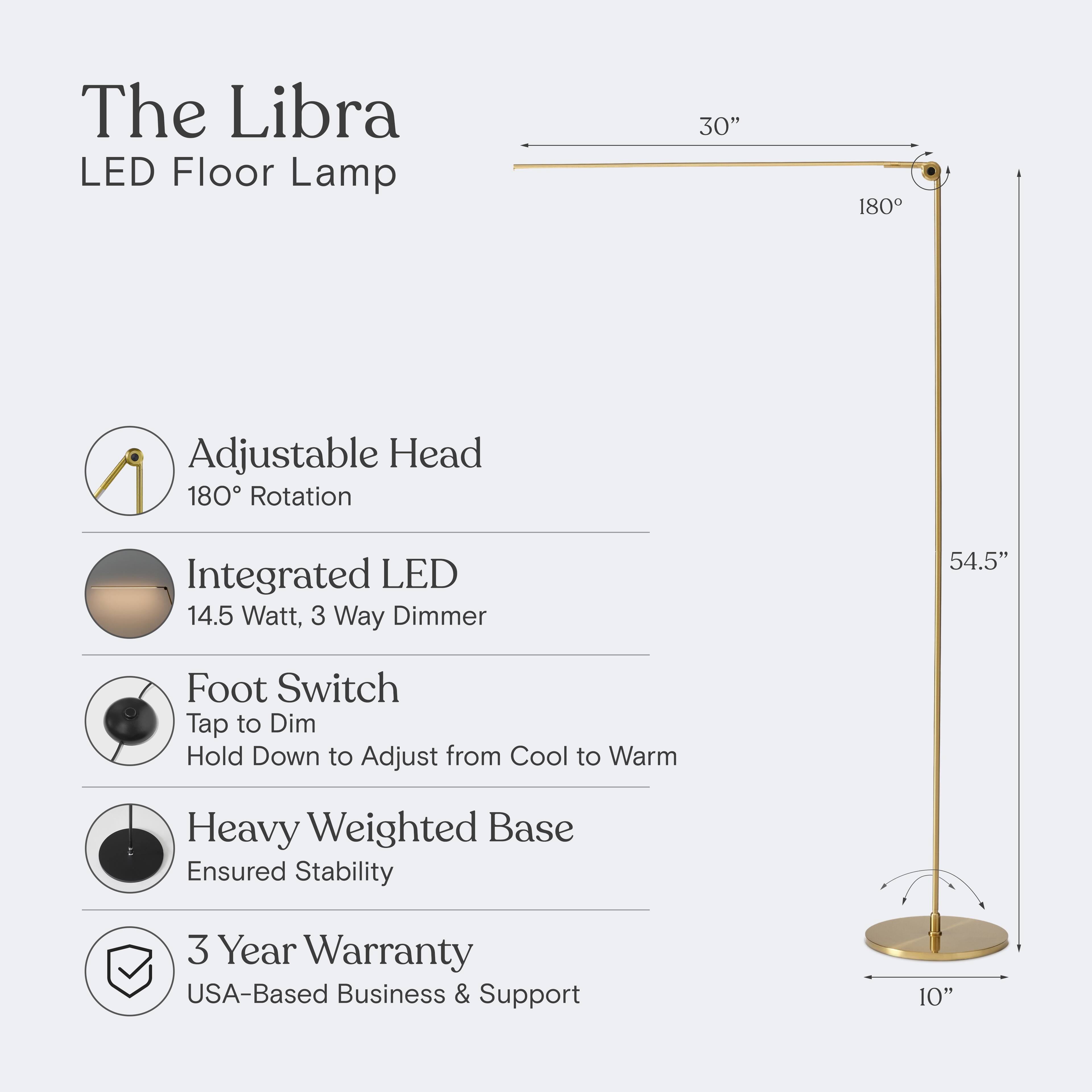 The Libra LED Floor Lamp  
30" Adjustable Head 180° Rotation  
Integrated LED 14.5 Watt, 3 Way Dimmer  
Foot Switch: Tap to Dim, Hold Down to Adjust from Cool to Warm  
Heavy Weighted Base Ensured Stability  
3 Year Warranty  
USA-Based Business & Support