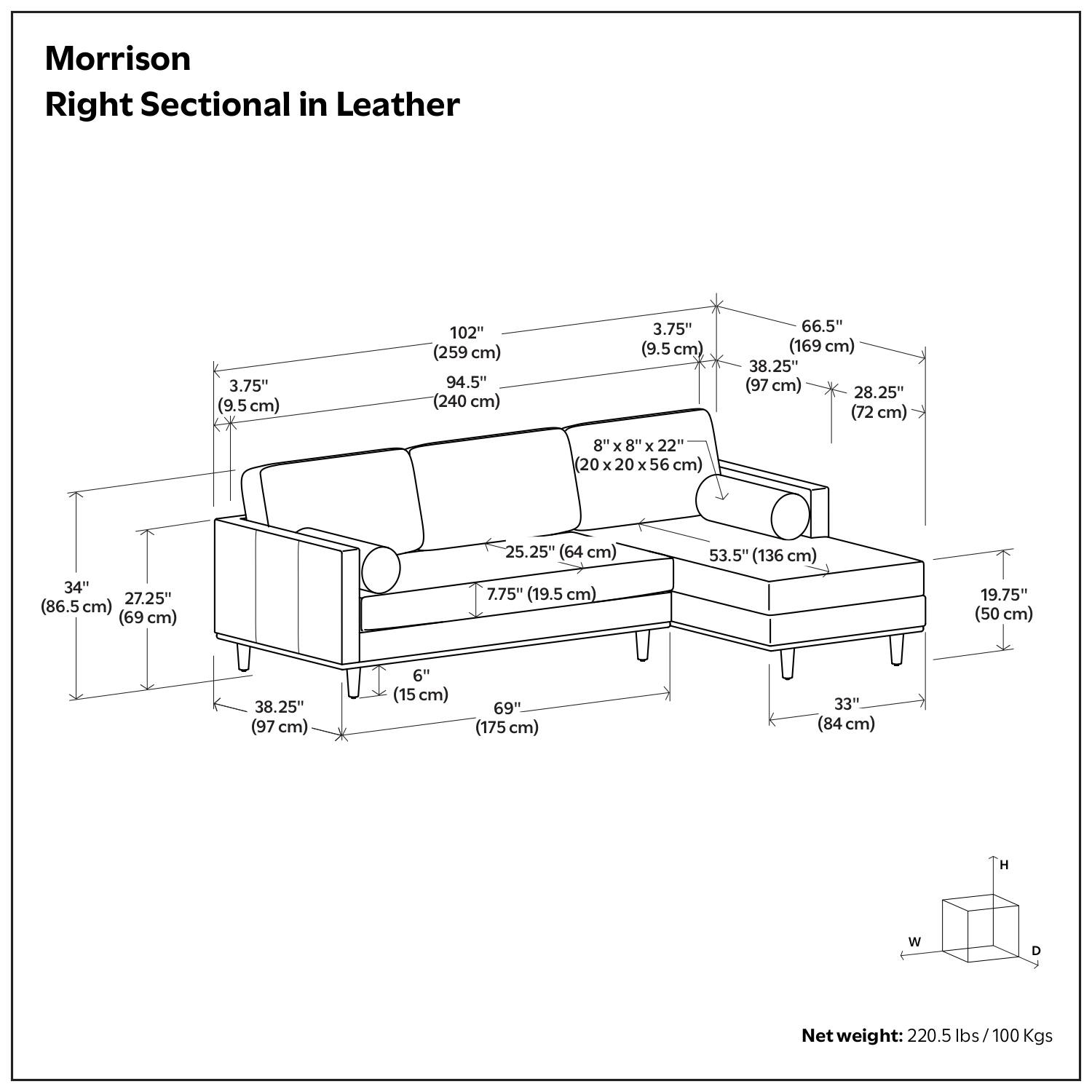 Morrison Right Sectional in Leather

- 102" (259 cm)
- 94.5" (240 cm)
- 3.75" (9.5 cm)
- 66.5" (169 cm)
- 38.25" (97 cm)
- 28.25" (72 cm)
- 8" x 8" x 22" (20 x 20 x 56 cm)
- 25.25" (64 cm)
- 53.5" (136 cm)
- 34" (86.5 cm)
- 27.25" (69 cm)
- 7.75" (19.5 cm)
- 19.75" (50 cm)
- 8.25" (97 cm)
- 6" (15 cm)
- 69" (175 cm)
- 33" (84 cm)

Net weight: 220.5 lbs / 100 Kgs