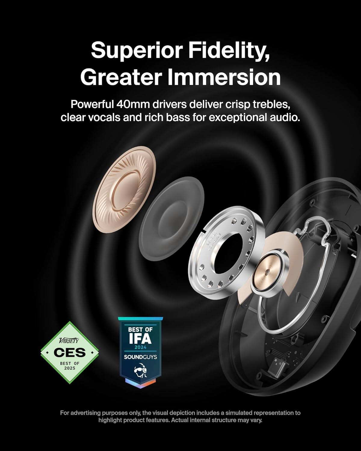 Superior Fidelity, Greater Immersion

Powerful 40mm drivers deliver crisp trebles, clear vocals, and rich bass for exceptional audio.

VARIETY CES BEST OF 2025
BEST OF IFA 2024 SOUNDGUYS

For advertising purposes only, the visual depiction includes a simulated representation to highlight product features. Actual internal structure may vary.