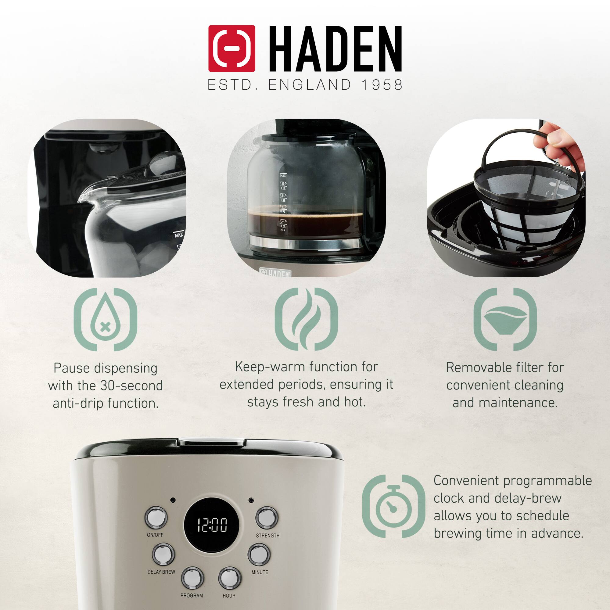 HADEN  
ESTD. ENGLAND 1958  

- Pause dispensing with the 30-second anti-drip function.  
- Keep-warm function for extended periods, ensuring it stays fresh and hot.  
- Removable filter for convenient cleaning and maintenance.  
- Convenient programmable clock and delay-brew allows you to schedule brewing time in advance.  

ON/OFF  
DELAY BREW  
PROGRAM  
HOUR  
MINUTE  
STRENGTH  
12:00