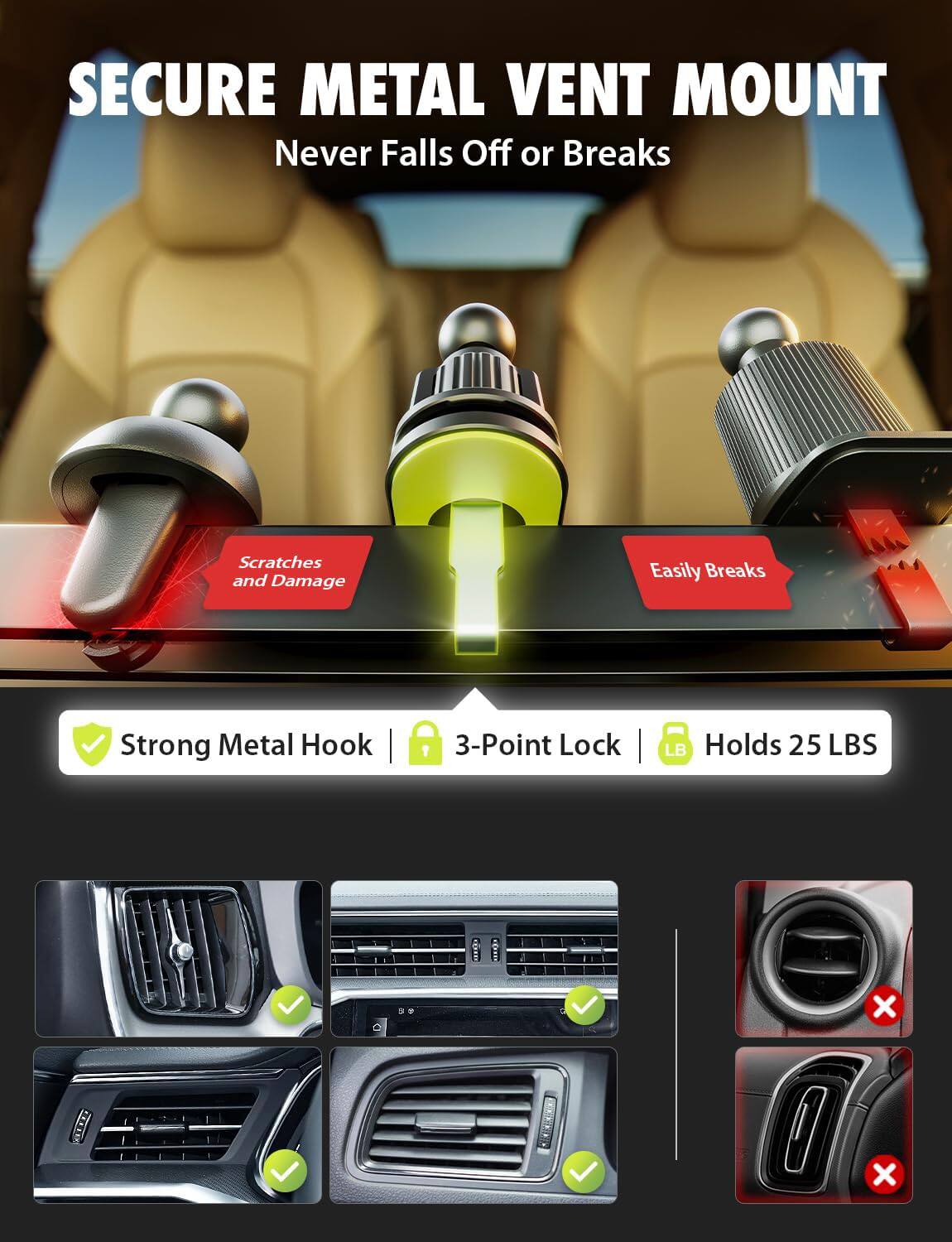 SECURE METAL VENT MOUNT  
Never Falls Off or Breaks  

Scratches and Damage  
Easily Breaks  

Strong Metal Hook  
3-Point Lock  
Holds 25 LBS