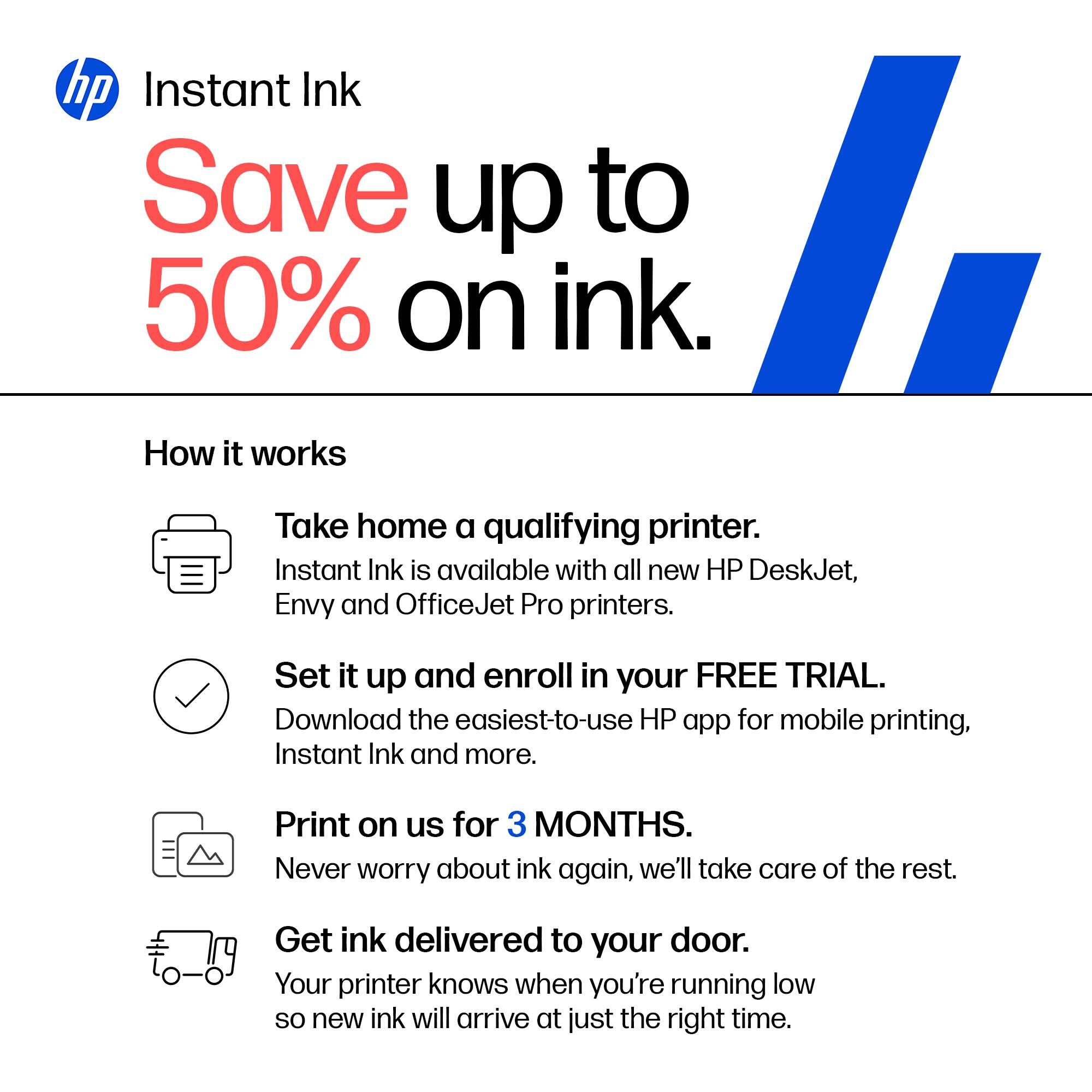 hp Instant Ink  
Save up to 50% on ink.

How it works

Take home a qualifying printer.  
Instant Ink is available with all new HP DeskJet, Envy and OfficeJet Pro printers.

Set it up and enroll in your FREE TRIAL.  
Download the easiest-to-use HP app for mobile printing, Instant Ink and more.

Print on us for 3 MONTHS.  
Never worry about ink again, we'll take care of the rest.

Get ink delivered to your door.  
Your printer knows when you're running low so new ink will arrive at just the right time.