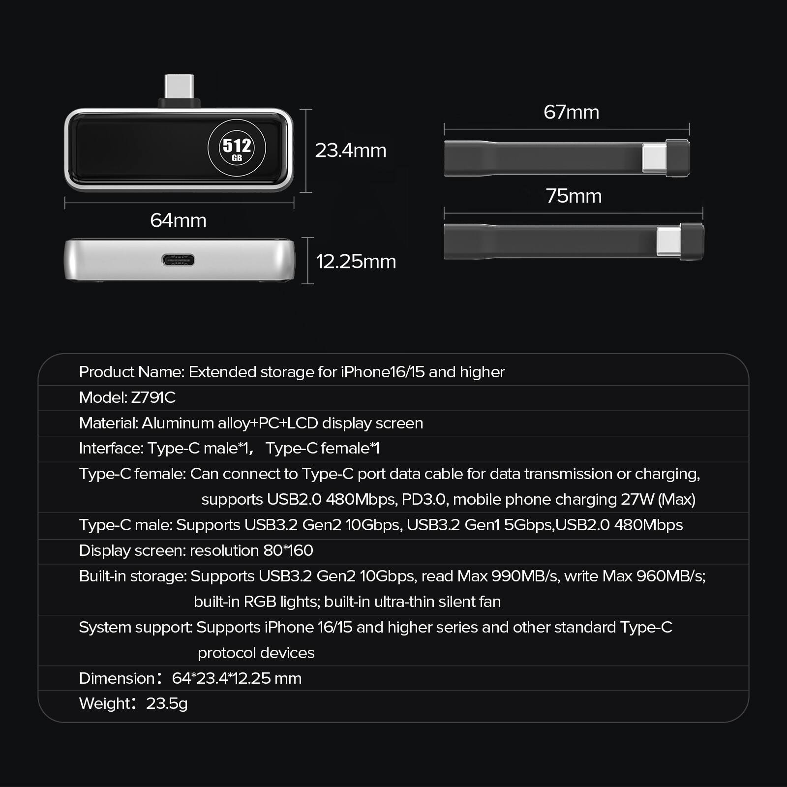67mm  
512 G8  
23.4mm  
64mm  
75mm  
12.25mm  

Product Name: Extended storage for iPhone 16/15 and higher  
Model: Z791C  
Material: Aluminum alloy + PC + LCD display screen  
Interface: Type-C male*1, Type-C female*1  
Type-C female: Can connect to Type-C port data cable for data transmission or charging, supports USB2.0 480Mbps, PD3.0, mobile phone charging 27W (Max)  
Type-C male: Supports USB3.2 Gen2 10Gbps, USB3.2 Gen1 5Gbps, USB2.0 480Mbps  
Display screen: resolution 80*160  
Built-in storage: Supports USB3.2 Gen2 10Gbps, read Max 990MB/s, write Max 960MB/s; built-in RGB lights; built-in ultra-thin silent fan  
System support: Supports iPhone 16/15 and higher series and other standard Type-C protocol devices  
Dimension: 64*23.4*