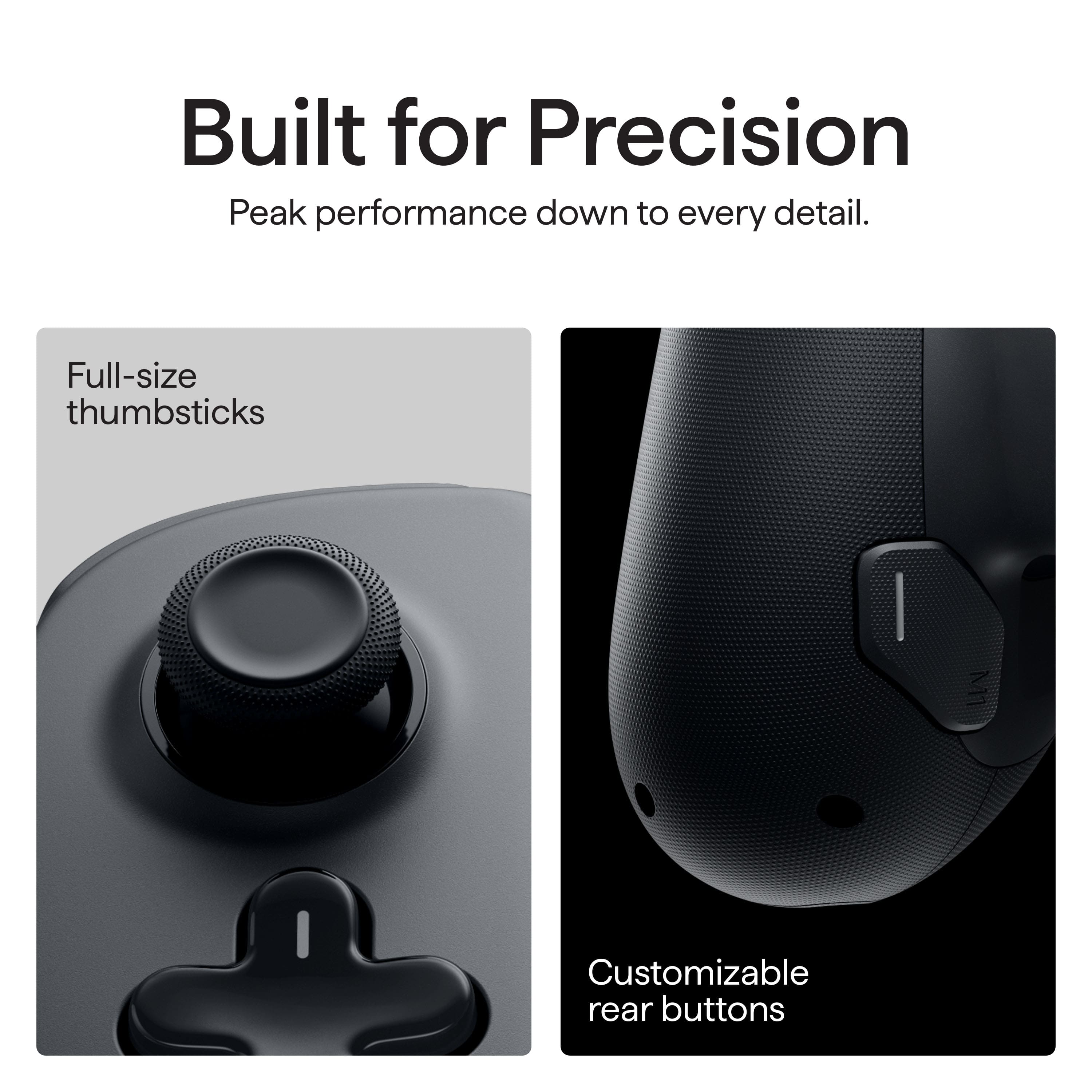 Built for Precision: Peak performance down to every detail. Full-size thumbsticks and customizable rear buttons.