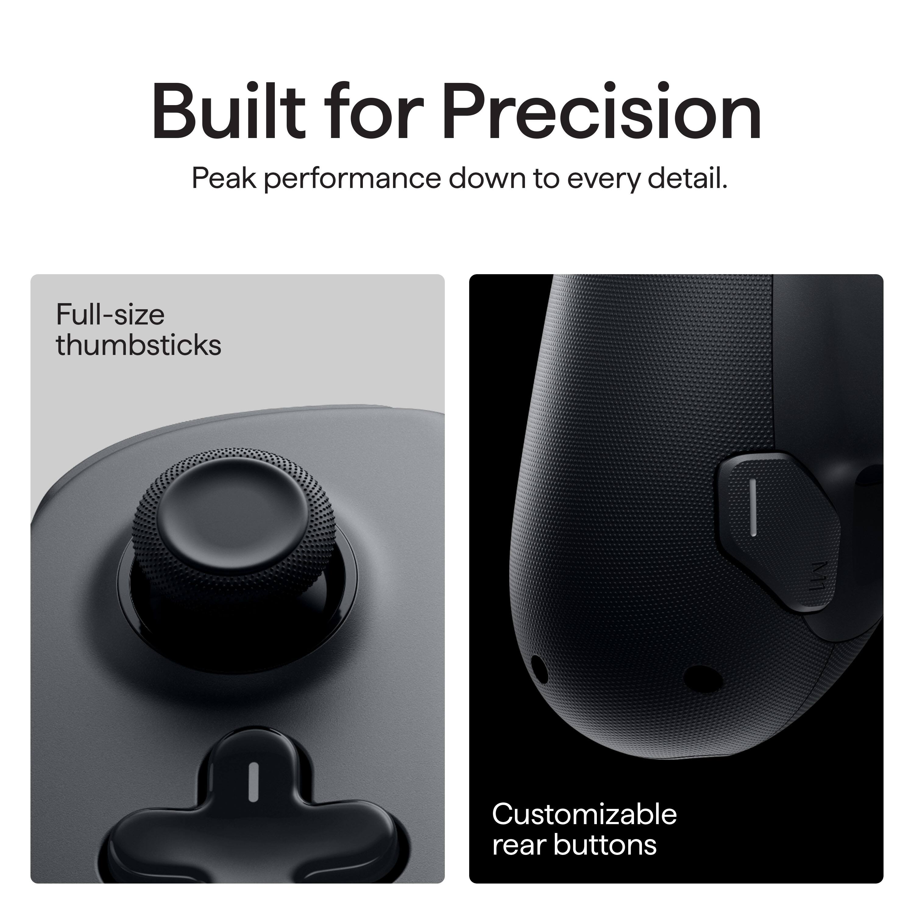 Built for Precision: Peak performance down to every detail. Full-size thumbsticks and customizable rear buttons.
