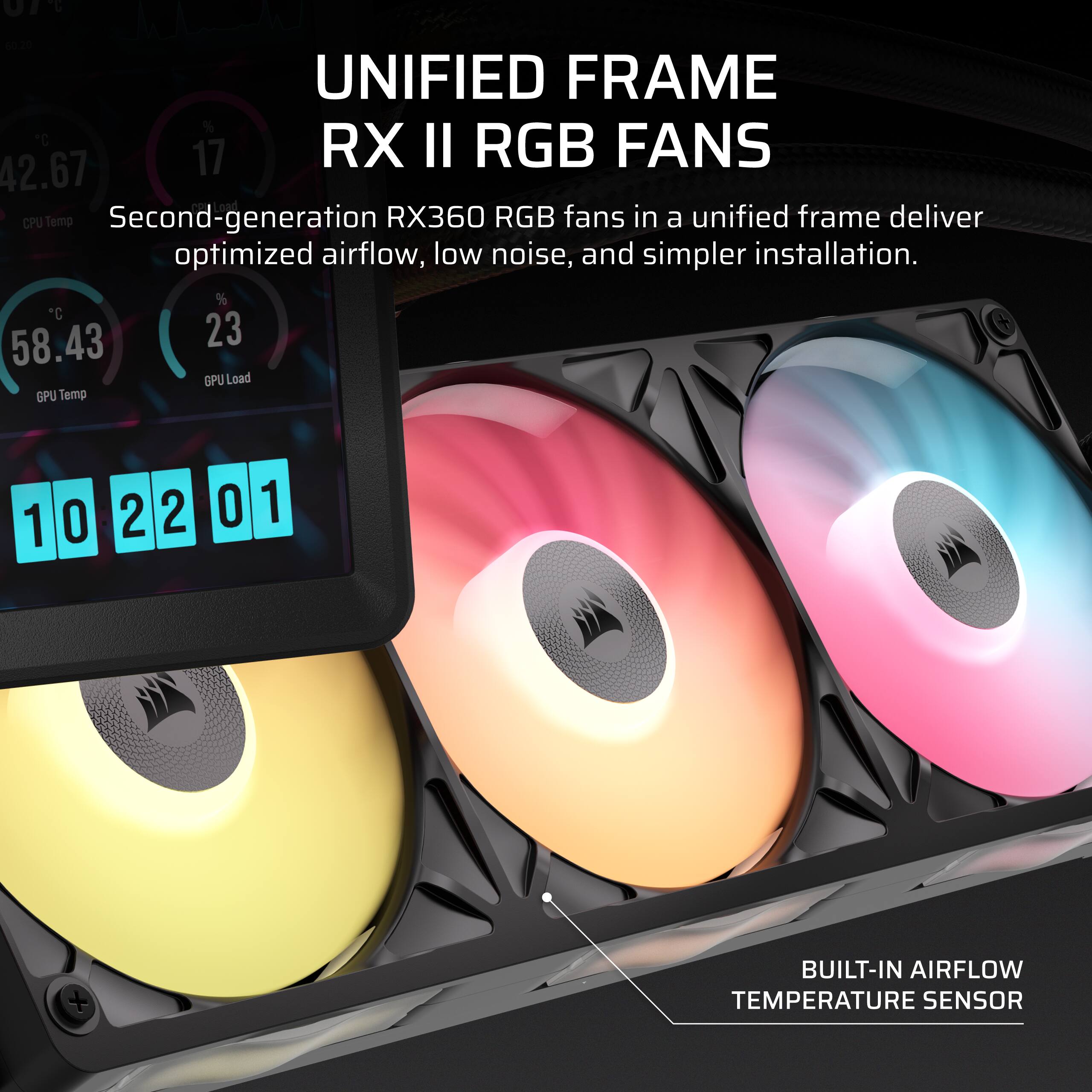 07%
60.20 UNIFIED FRAME % C RX II RGB FANS 42.67 17 CPU Temp Second-generation RX360 RGB fans in a unified frame deliver optimized airflow, low noise, and simpler installation. % C 58.43 23 GPU Load GPU Temp
1
0
2 2
0
1
BUILT-IN AIRFLOW TEMPERATURE SENSOR