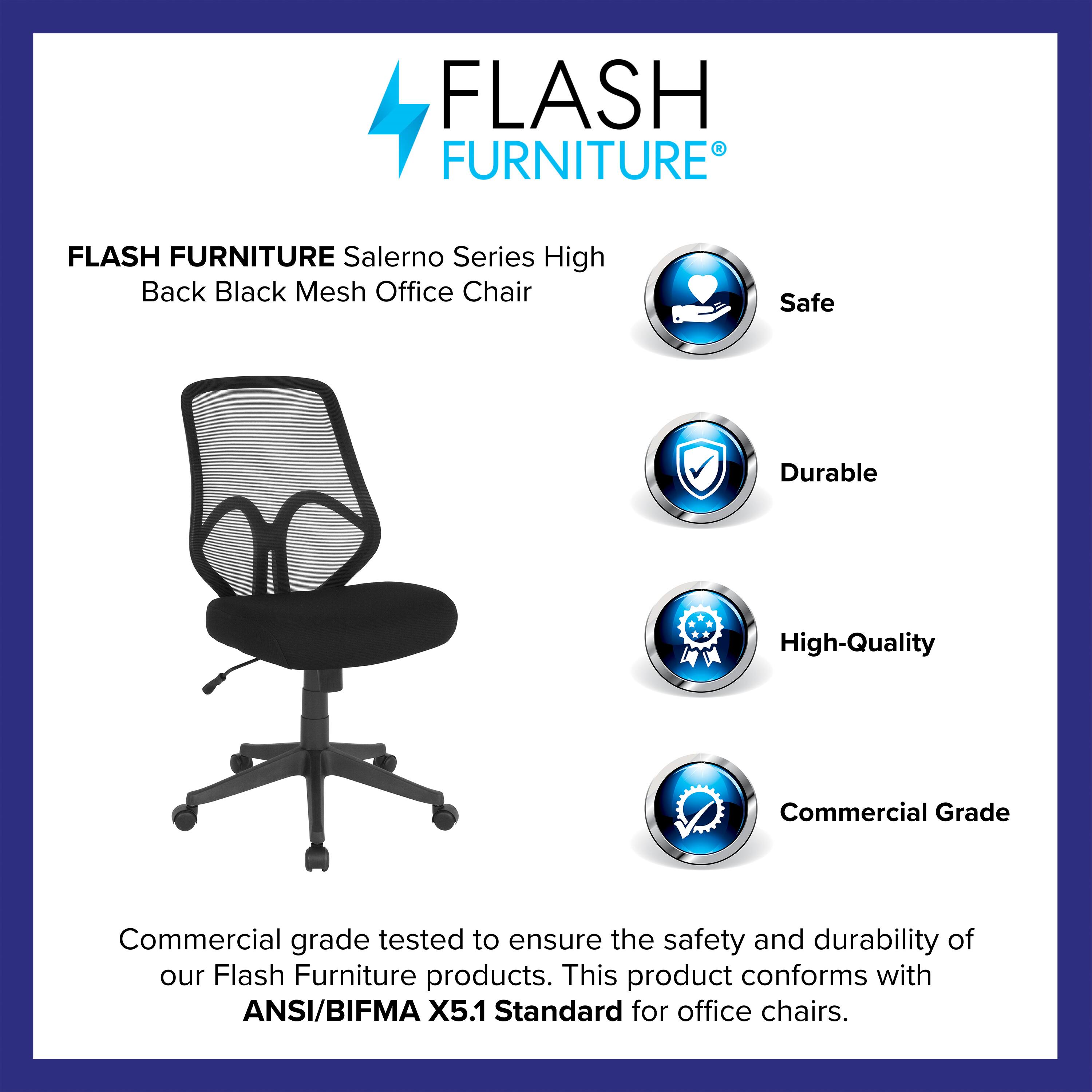 FLASH FURNITURE  
Salerno Series High Back Black Mesh Office Chair  

Safe  
Durable  
High-Quality  
Commercial Grade  

Commercial grade tested to ensure the safety and durability of our Flash Furniture products. This product conforms with ANSI/BIFMA X5.1 Standard for office chairs.