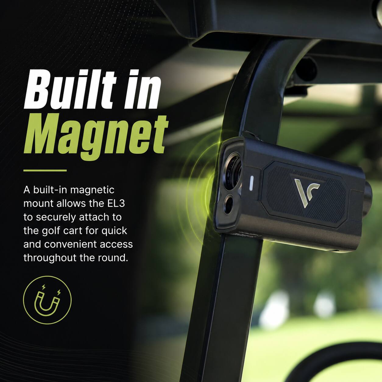 Built in Magnet

A built-in magnetic mount allows the EL3 to securely attach to the golf cart for quick and convenient access throughout the round.