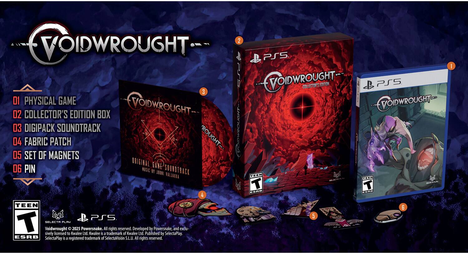 VOIDWROUGHT

1. PHYSICAL GAME
2. COLLECTOR'S EDITION BOX
3. DIGIPACK SOUNDTRACK
4. FABRIC PATCH
5. SET OF MAGNETS
6. PIN

ORIGINAL GAME SOUNDTRACK
MUSIC BY JOHN VALJAA

TEEN
ESRB

VOIDWROUGHT © 2023 Powersnake. All rights reserved. Developed by Powersnake, and exclusively licensed to Kwalee Ltd. Kwalee is a trademark of Kwalee Ltd. Published by SelectaPlay. ESRB SelectaPlay is a registered trademark of SelectaVisin S.L.U. All rights reserved.

PS5

VOIDWROUGHT COLLECTOR'S EDITION PS5
