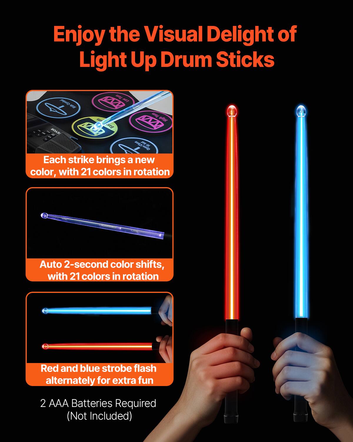 Enjoy the Visual Delight of Light Up Drum Sticks

Each strike brings a new color, with 21 colors in rotation

Auto 2-second color shifts, with 21 colors in rotation

Red and blue strobe flash alternately for extra fun

2 AAA Batteries Required (Not Included)