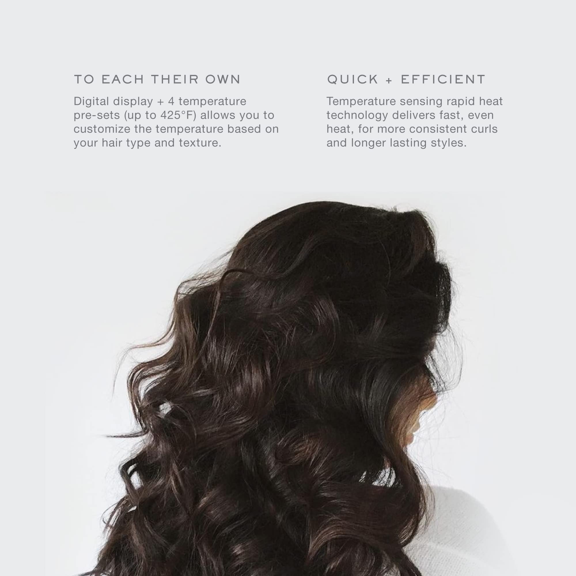 **TO EACH THEIR OWN**

Digital display + 4 temperature pre-sets (up to 425°F) allows you to customize the temperature based on your hair type and texture.

**QUICK + EFFICIENT**

Temperature sensing rapid heat technology delivers fast, even heat, for more consistent curls and longer lasting styles.