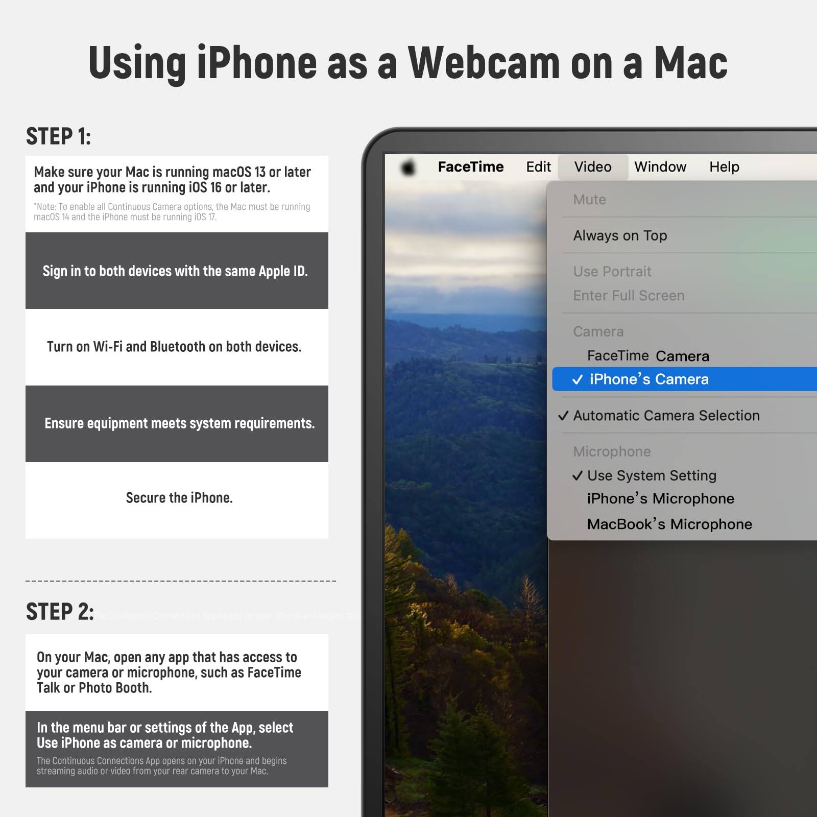 Using iPhone as a Webcam on a Mac

STEP 1:
Make sure your Mac is running macOS 13 or later and your iPhone is running iOS 16 or later.
*Note: To enable all Continuous Camera options, the Mac must be running macOS 14 and the iPhone must be running iOS 17.

Sign in to both devices with the same Apple ID.

Turn on Wi-Fi and Bluetooth on both devices.

Ensure equipment meets system requirements.

Secure the iPhone.

STEP 2:
On your Mac, open any app that has access to your camera or microphone, such as FaceTime Talk or Photo Booth.

In the menu bar or settings of the App, select Use iPhone as camera or microphone.
The Continuous Connections App opens on your iPhone and begins streaming audio/video from your rear camera to your Mac.