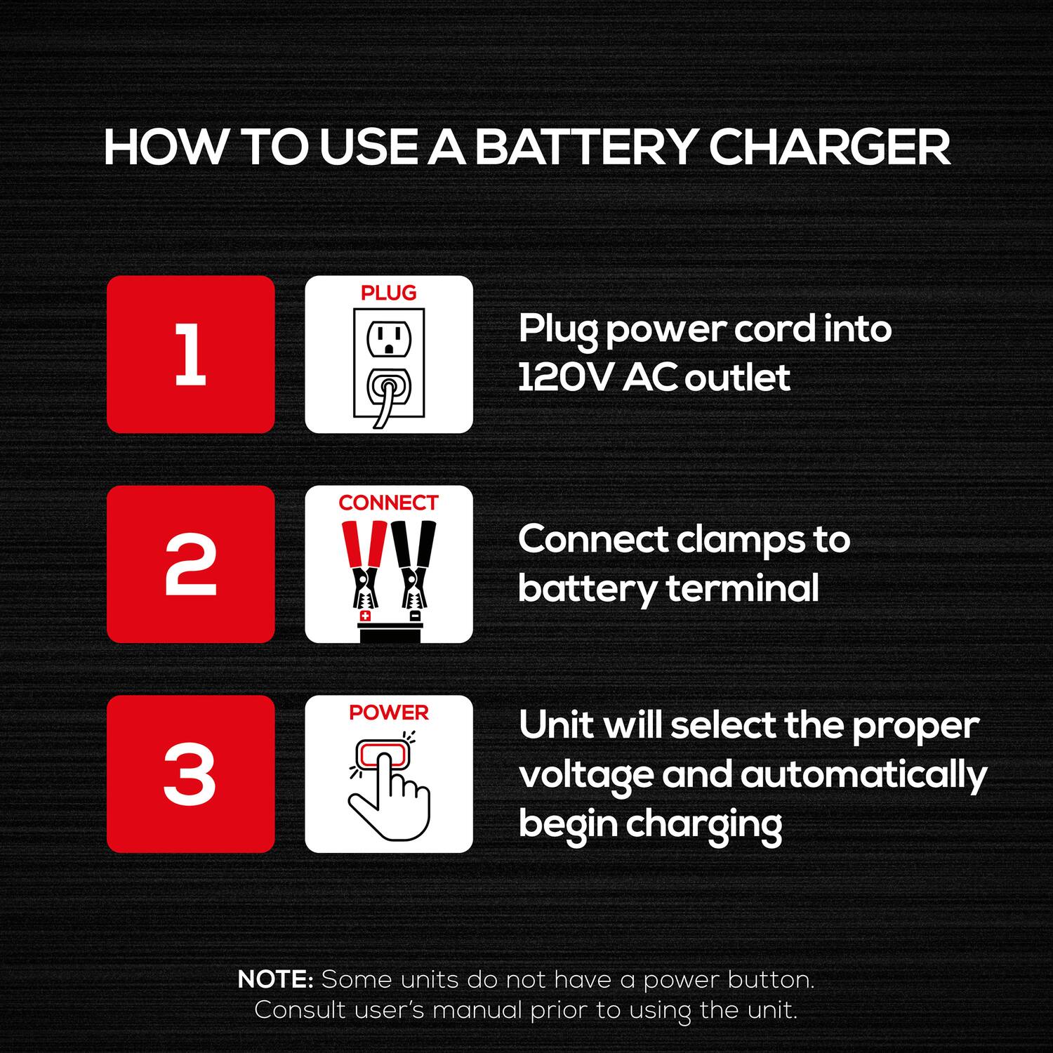 HOW TO USE A BATTERY CHARGER

1. PLUG
   - Plug power cord into 120V AC outlet

2. CONNECT
   - Connect clamps to battery terminal

3. POWER
   - Unit will select the proper voltage and automatically begin charging

NOTE: Some units do not have a power button. Consult user's manual prior to using the unit.