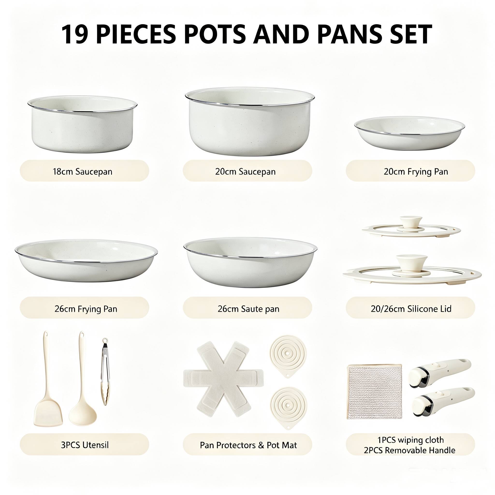 19 PIECES POTS AND PANS SET

- 18cm Saucepan
- 20cm Saucepan
- 20cm Frying Pan
- 26cm Frying Pan
- 26cm Saute pan
- 20/26cm Silicone Lid
- 3PCS Utensil
- Pan Protectors & Pot Mat
- 1PCS wiping cloth
- 2PCS Removable Handle