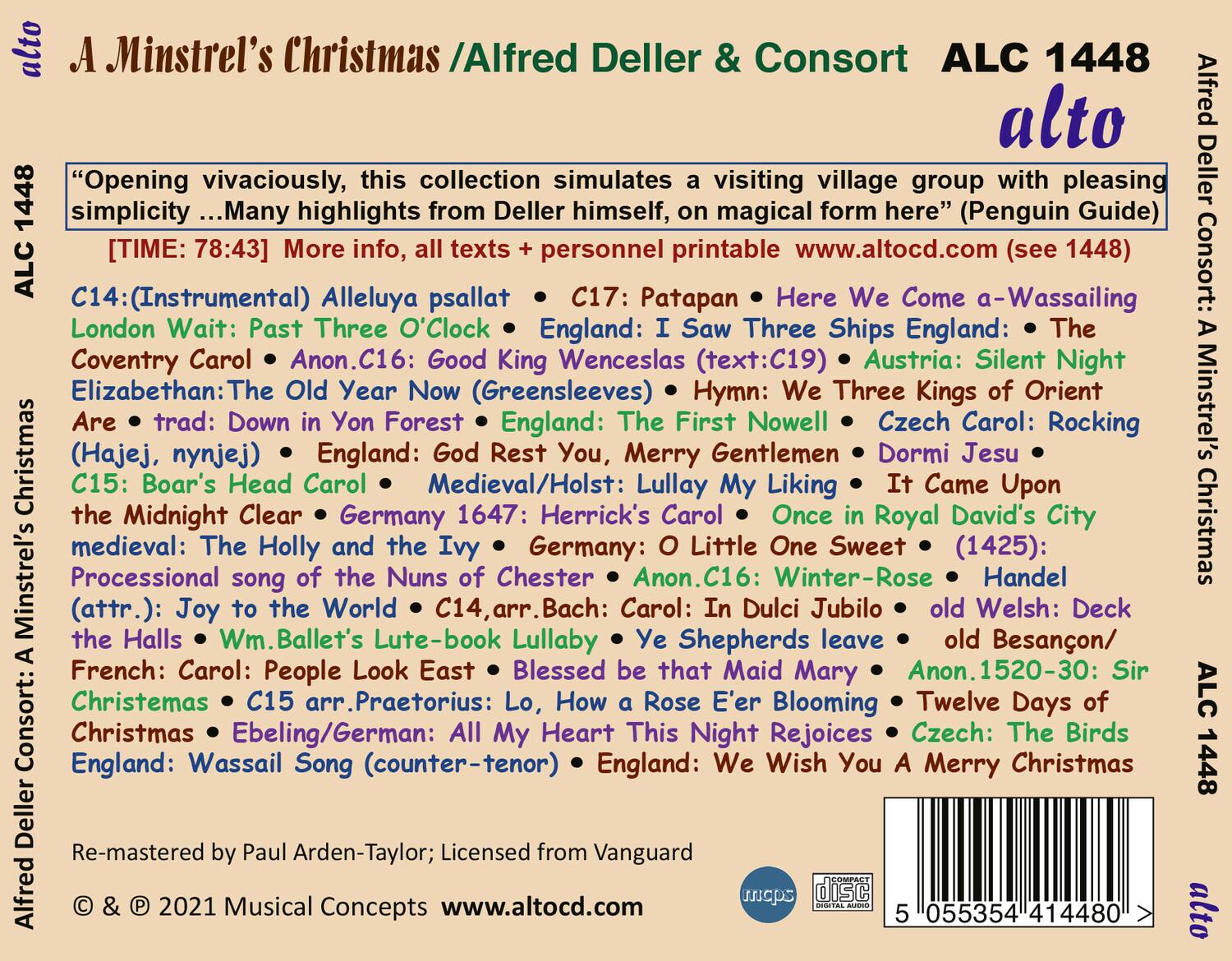 **A Minstrel's Christmas / Alfred Deller & Consort**  
ALC 1448  
alto  

"Opening vivaciously, this collection simulates a visiting village group with pleasing simplicity ... Many highlights from Deller himself, on magical form here" (Penguin Guide)  

[TIME: 78:43] More info, all texts + personnel printable www.altocd.com (see 1448)  

C14: (Instrumental) Alleluya psallat  
C17: Patapan  
C16: Here We Come a-Wassailing  
C16: Good King Wenceslas (text:C19)  
C16: Silent Night  
C16: The Three Kings of Orient  
C16: Czech Carol: Rocking  
C15: Boar's Head Carol  
C15: Herrick's Carol  
C15: Once Royal David's City  
C15: The Midnight Clear  
C15: Herrick's Carol  
C15: Herrick's Carol  
C15: Herrick's Carol  
C15: Herrick's Carol  
C15: Herrick's Carol  
C15: