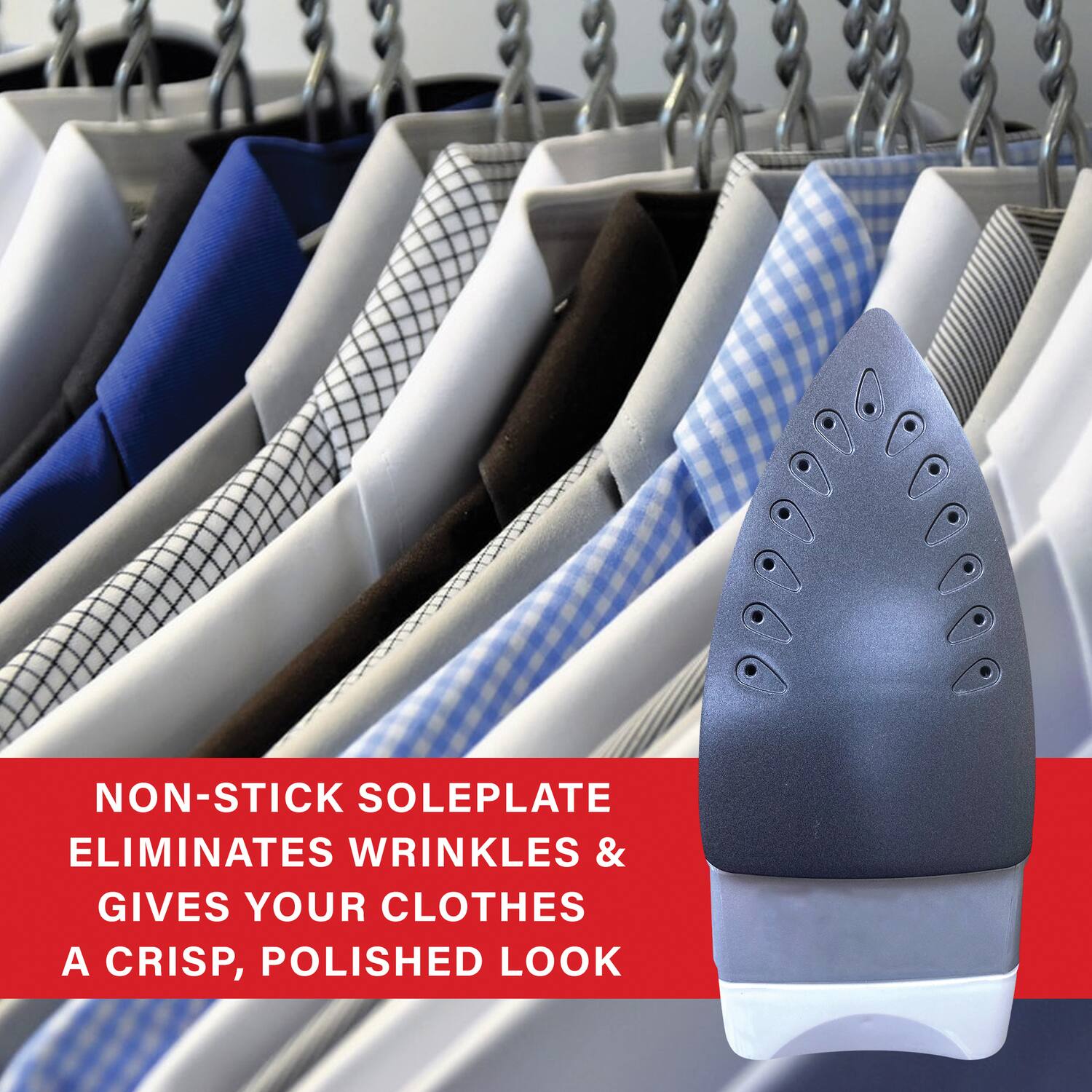 NON-STICK SOLEPLATE  
ELIMINATES WRINKLES &  
GIVES YOUR CLOTHES  
A CRISP, POLISHED LOOK