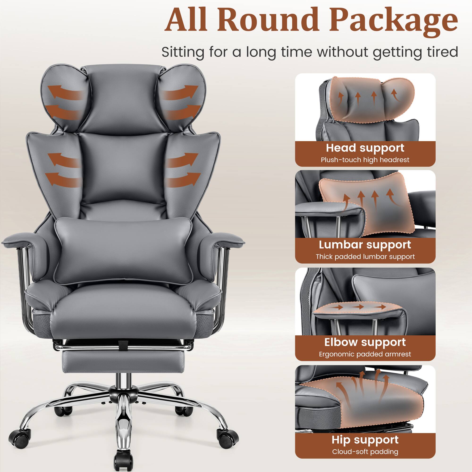 All Round Package  
Sitting for a long time without getting tired

- Head support  
  Plush-touch high headrest

- Lumbar support  
  Thick padded lumbar support

- Elbow support  
  Ergonomic padded armrest

- Hip support  
  Cloud-soft padding