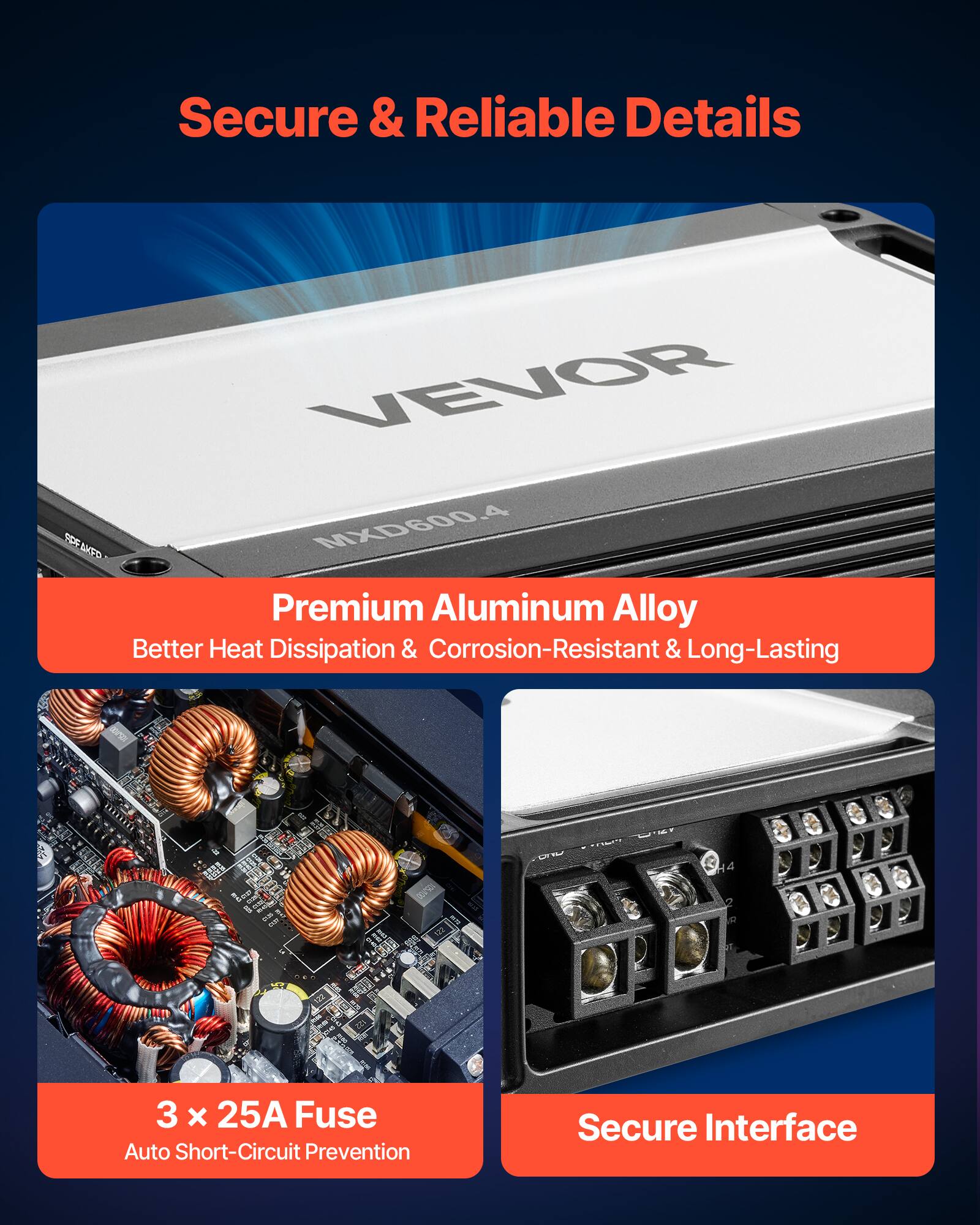 Secure & Reliable Details

VEVOR MXD600.4

Premium Aluminum Alloy  
Better Heat Dissipation & Corrosion-Resistant & Long-Lasting

3 x 25A Fuse  
Auto Short-Circuit Prevention

Secure Interface