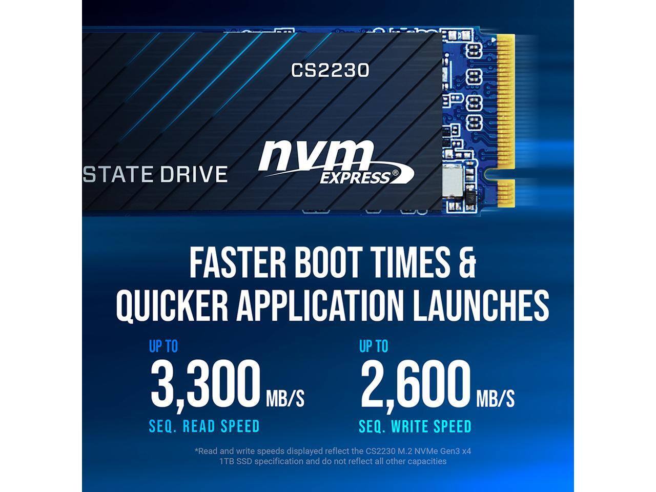 CS2230  
STATE DRIVE  
NVMe EXPRESS  

FASTER BOOT TIMES & QUICKER APPLICATION LAUNCHES  

UP TO 3,300 MB/S  
SEQ. READ SPEED  

UP TO 2,600 MB/S  
SEQ. WRITE SPEED  

*Read and write speeds displayed reflect the CS2230 M.2 NVMe Gen3 x4 1TB SSD specification and do not reflect all other capacities.