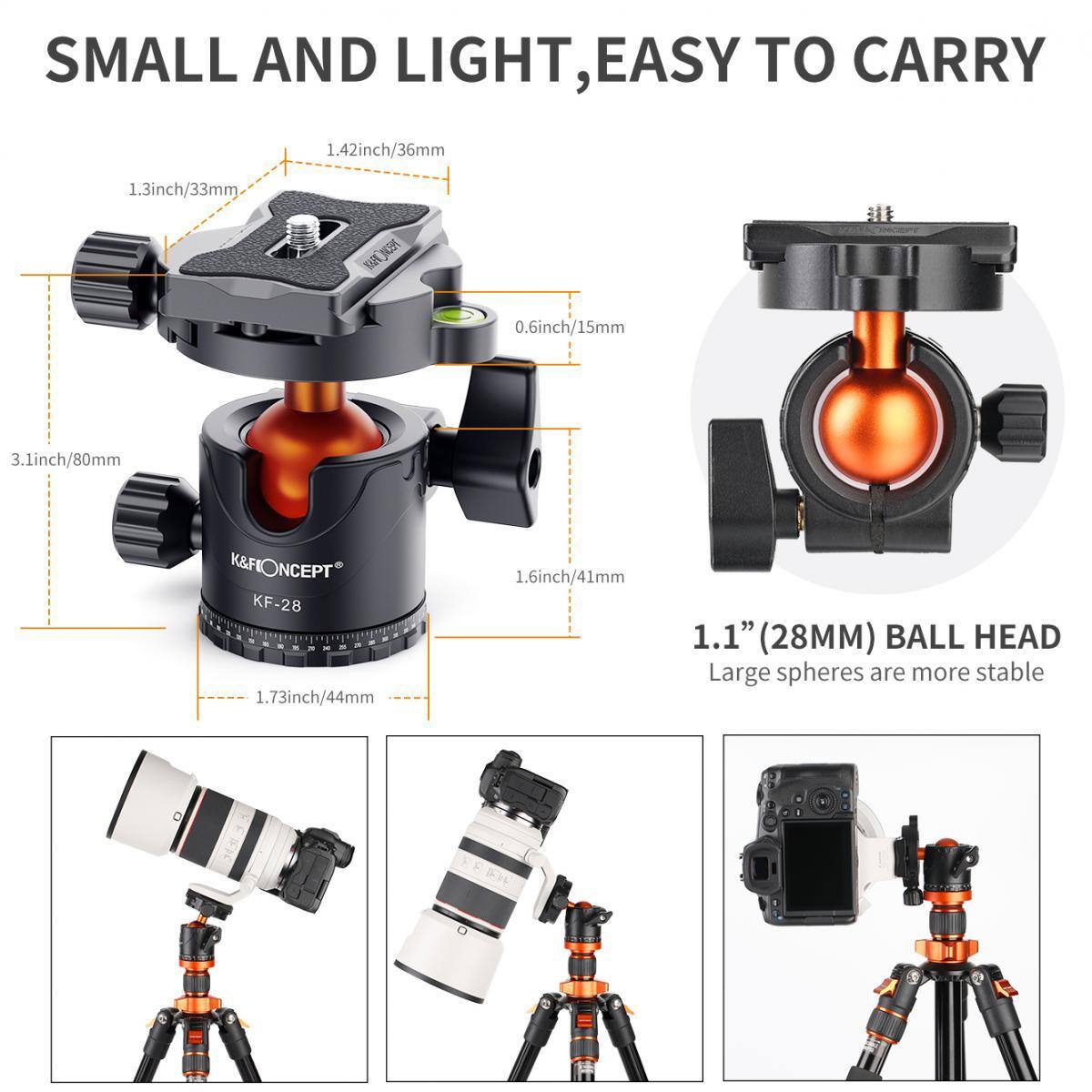 SMALL AND LIGHT, EASY TO CARRY

1.42inch/36mm
1.3inch/33mm
0.6inch/15mm
3.1inch/80mm
1.73inch/44mm
1.6inch/41mm

1.1" (28MM) BALL HEAD
Large spheres are more stable

K&FONCEPT KF-28