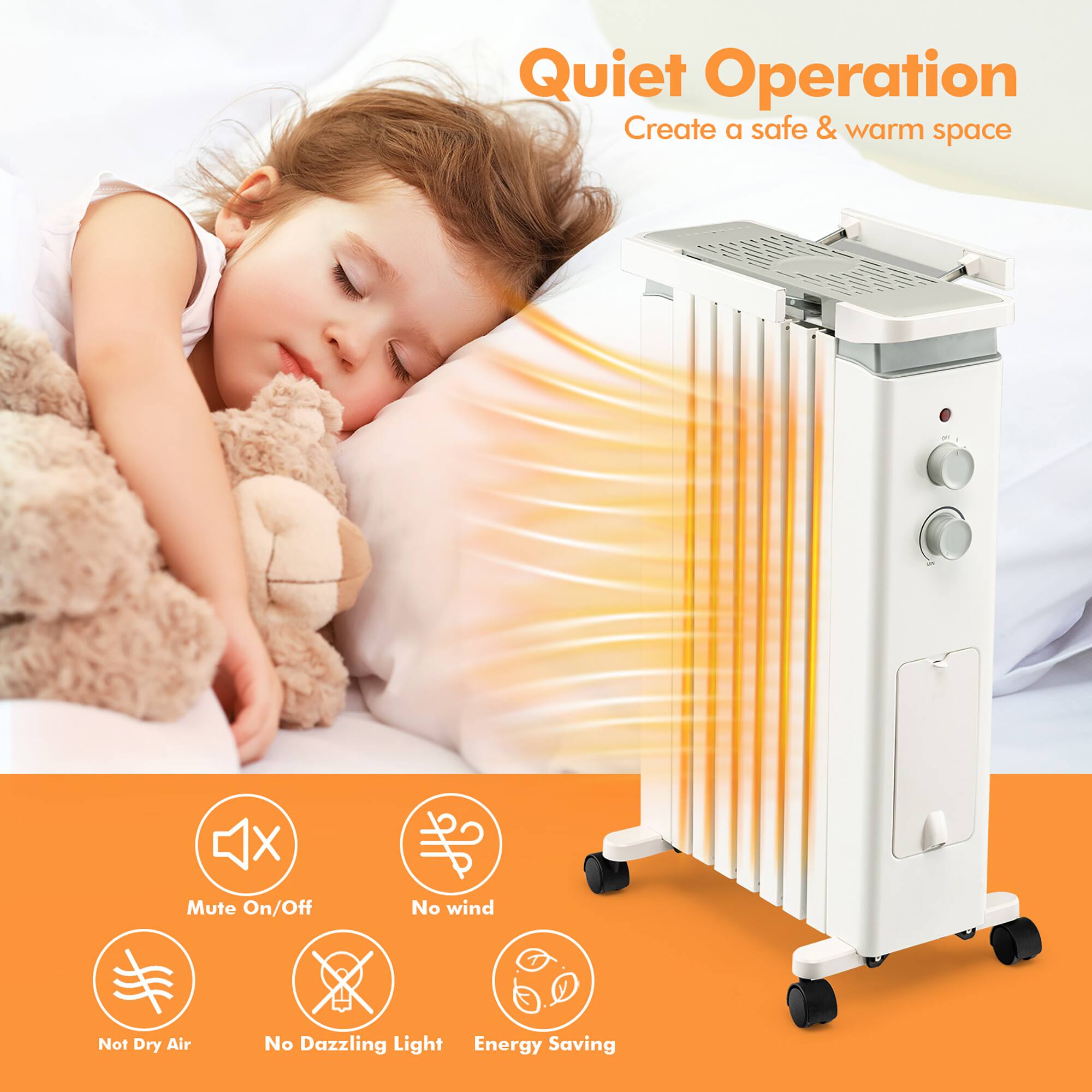Quiet Operation  
Create a safe & warm space  

Mute On/Off  
No wind  
Not Dry Air  
No Dazzling Light  
Energy Saving