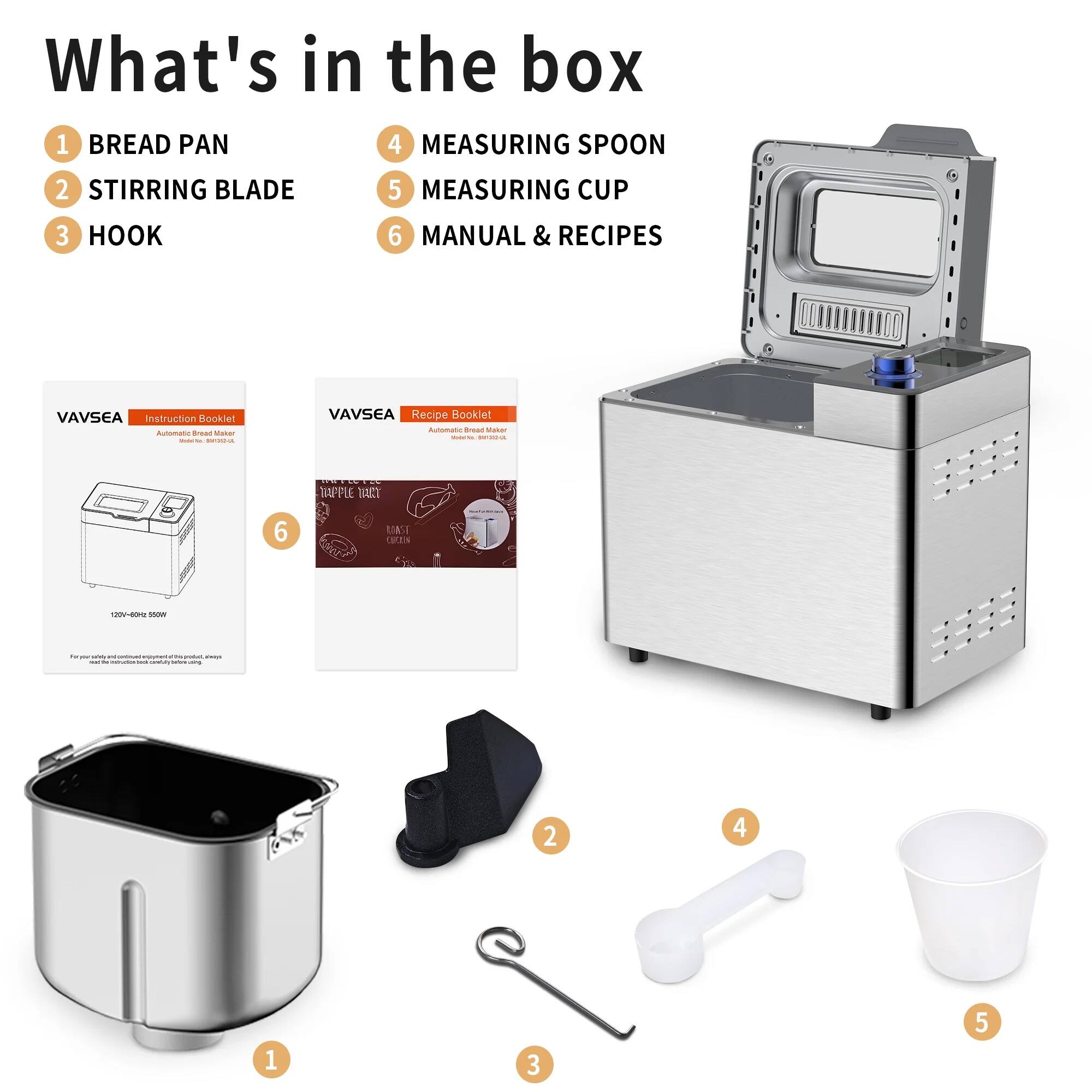 What's in the box

1. BREAD PAN
2. STIRRING BLADE
3. HOOK
4. MEASURING SPOON
5. MEASURING CUP
6. MANUAL & RECIPES

VAVSEA Instruction Booklet
Automatic Bread Maker

VAVSEA Recipe Booklet
Automatic Bread Maker

APPLE TART
HOT CROSS BUN
COOKIES
...