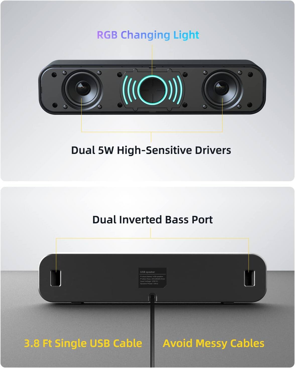 RGB Changing Light  
Dual 5W High-Sensitive Drivers  
Dual Inverted Bass Port  
3.8 Ft Single USB Cable  
Avoid Messy Cables
