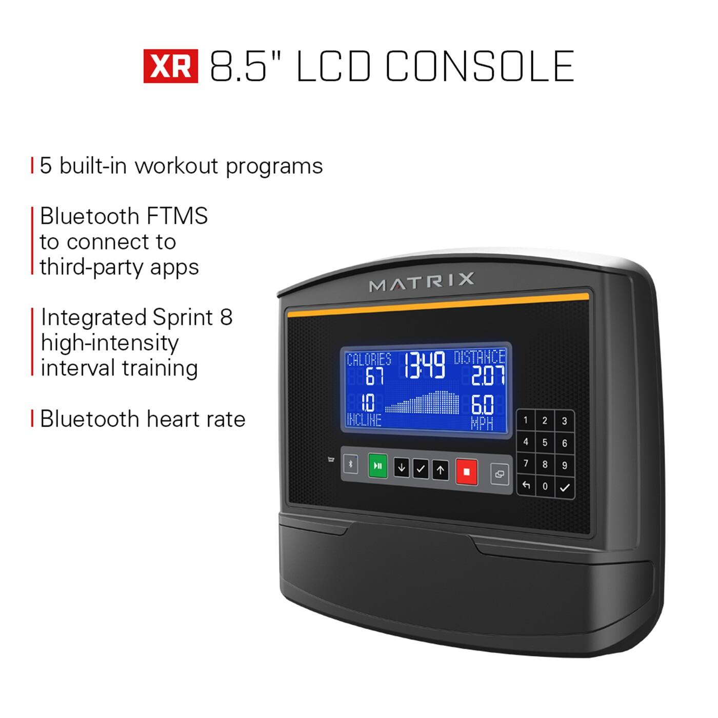 XR 8.5" LCD Console:

* 5 built-in workout programs
* Bluetooth FTMS to connect to third-party apps
* Integrated Sprint 8 high-intensity interval training
* Bluetooth heart rate
* MATRIX Calories, Distance, Incline, MPH, and Speed
* 67, 1349, 207, 10, 6.0, 1, 4, 2, 5, 3, 6, & 1
* 7, 8, 9, 0