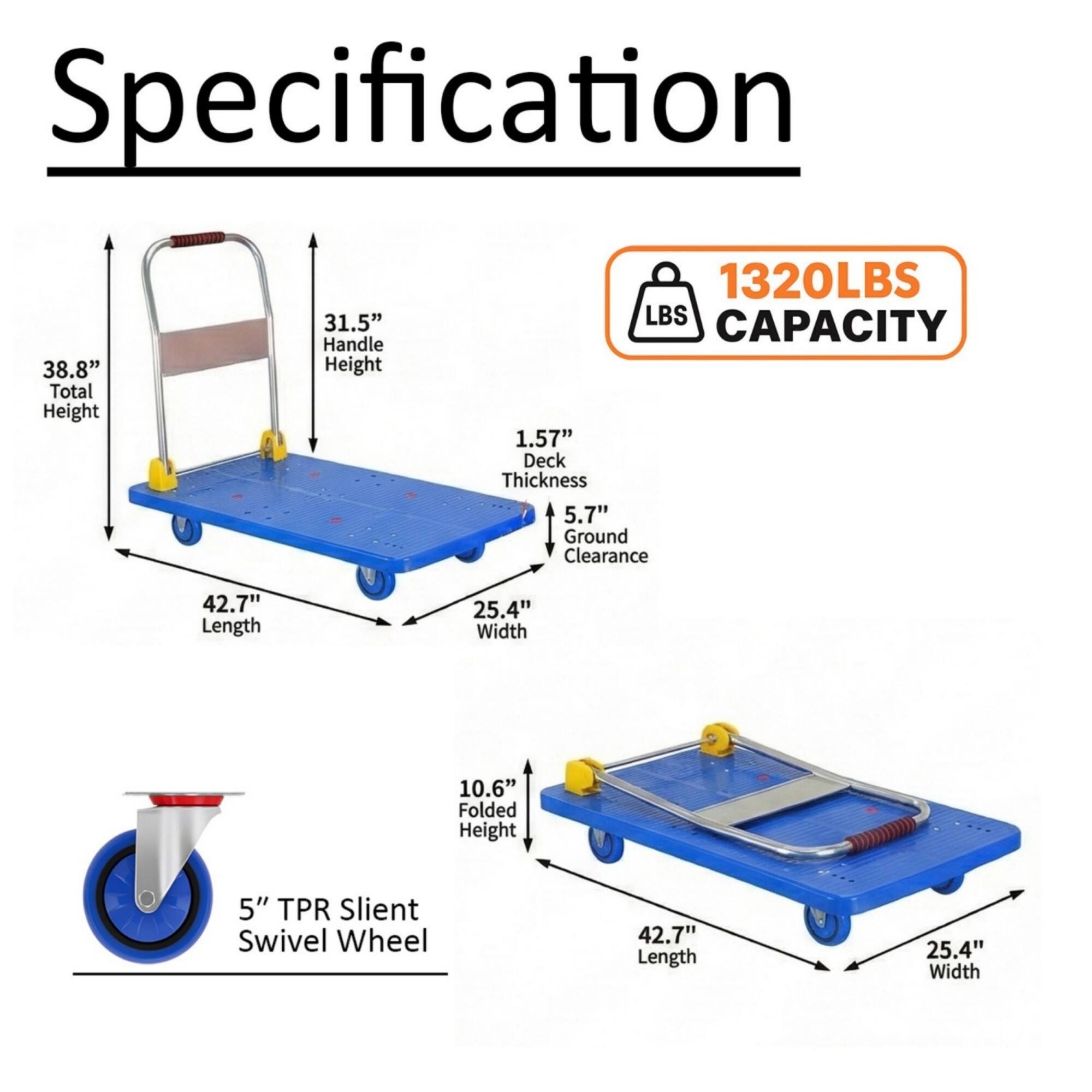 Specification  
- Total Height: 38.8"  
- Handle Height: 31.5"  
- LBS Capacity: 1320LBS  
- Deck Thickness: 1.57"  
- Ground Clearance: 5.7"  
- Length: 42.7"  
- Width: 25.4"  
- Folded Height: 10.6"  
- TPR Silent Swivel Wheel: 5"