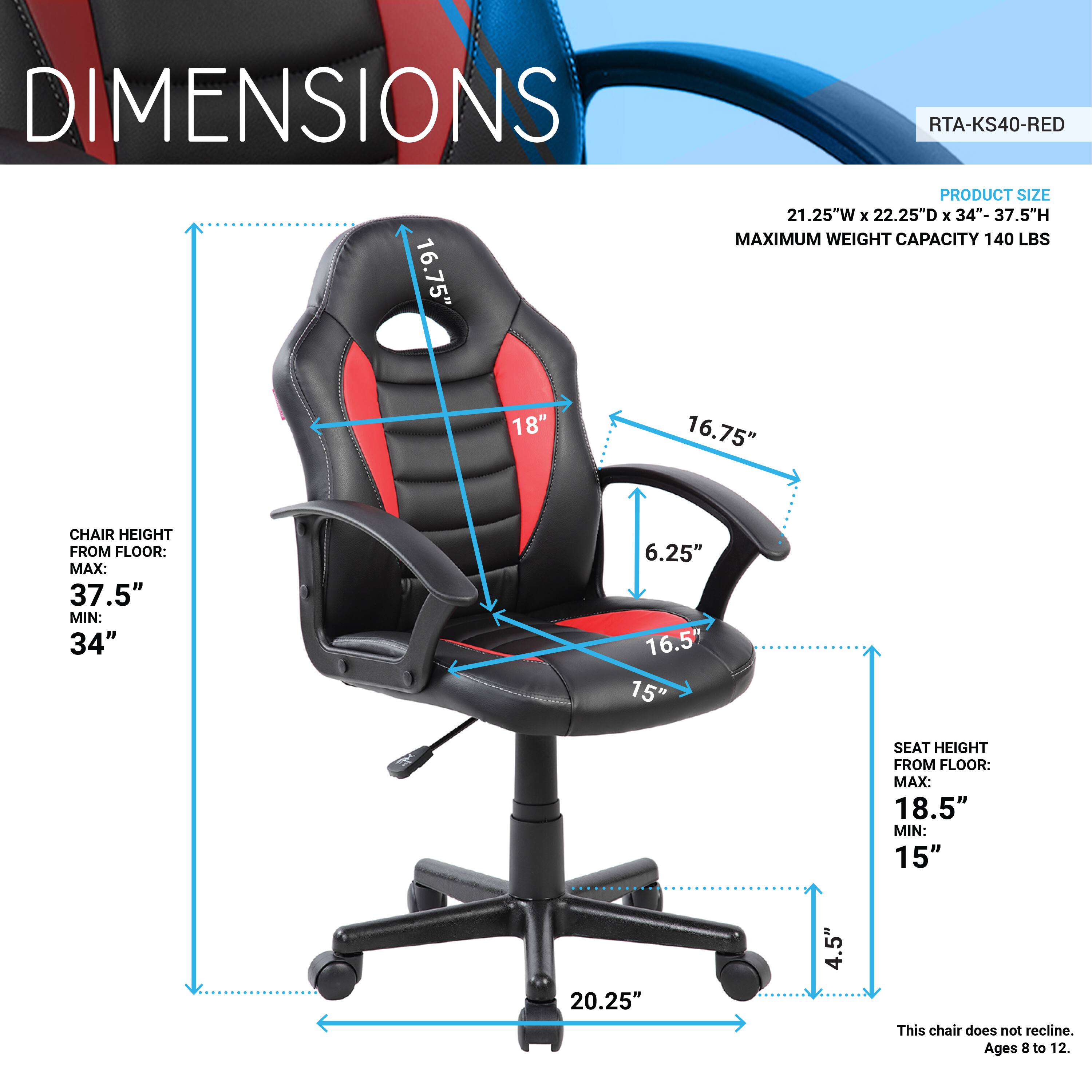DIMENSIONS  
RTA-KS40-RED  

PRODUCT SIZE  
21.25"W x 22.25"D x 34"- 37.5"H  

MAXIMUM WEIGHT CAPACITY 140 LBS  

CHAIR HEIGHT FROM FLOOR:  
MAX: 37.5"  
MIN: 34"  

SEAT HEIGHT FROM FLOOR:  
MAX: 18.5"  
MIN: 15"  

This chair does not recline.  
Ages 8 to 12.