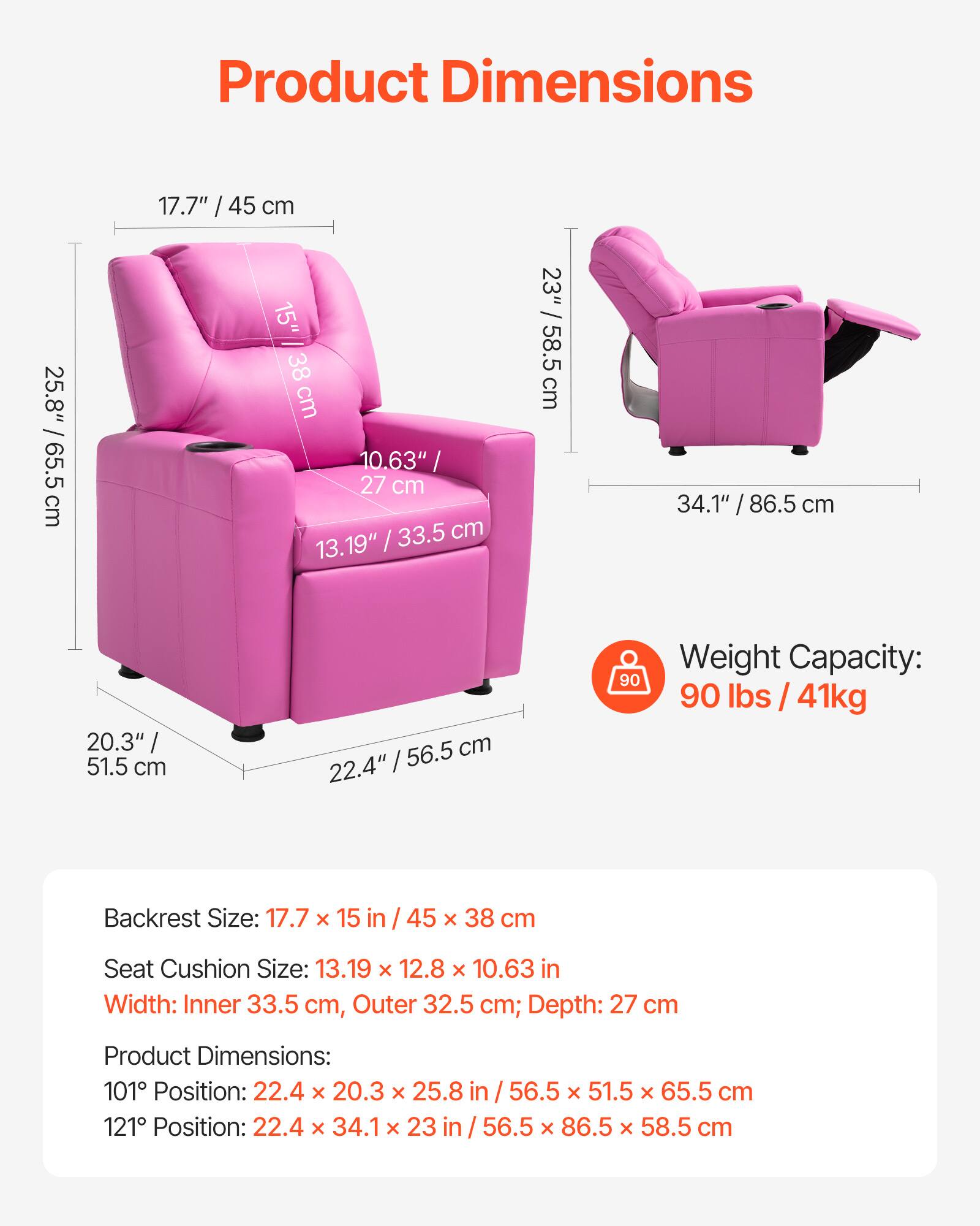 **Product Dimensions**

- **Backrest Size:** 17.7" x 15" / 45 cm x 38 cm; Depth: 27 cm
- **Seat Cushion Size:** 13.19" x 12.8" x 10.63" / 33.5 cm x 32.5 cm x 27 cm
- **Width:** Inner 33.5 cm, Outer 32.5 cm
- **Product Dimensions:**
  - 101° Position: 22.4" x 20.3" x 25.8" / 56.5 cm x 51.5 cm x 65.5 cm
  - 121° Position: 22.4" x 34.1" x 23" / 56.5 cm x 86.5 cm x 58.5 cm

**Weight Capacity:** 90 lbs / 41 kg