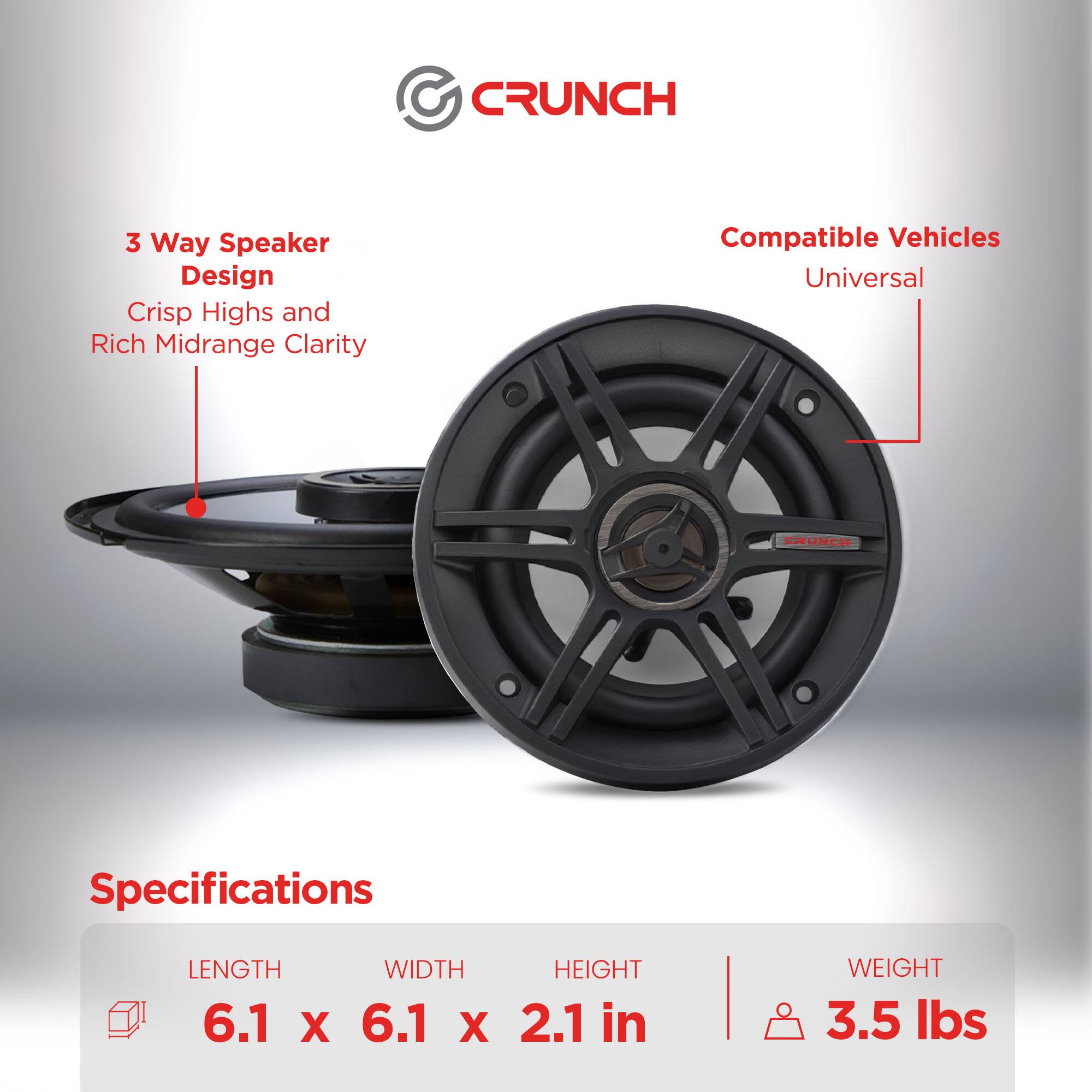 CRUNCH  
3 Way Speaker Design  
Crisp Highs and Rich Midrange Clarity  
Compatible Vehicles: Universal  

Specifications  
LENGTH: 6.1 in  
WIDTH: 6.1 in  
HEIGHT: 2.1 in  
WEIGHT: 3.5 lbs