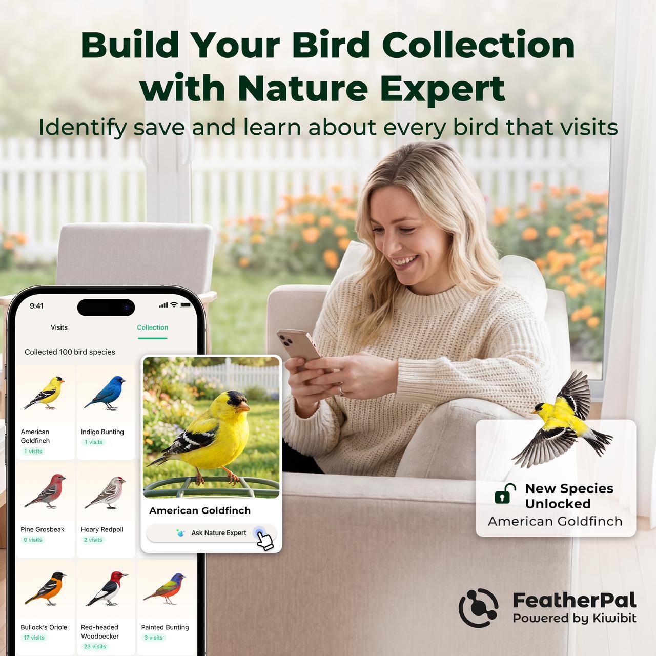 Build Your Bird Collection with Nature Expert  
Identify, save and learn about every bird that visits

9:41  
Visits Collection  
Collected 100 bird species  
American Goldfinch 1 visit  
Indigo Bunting 1 visit  
Pine Grosbeak 9 visits  
Hoary Redpoll 2 visits  
Bullock's Oriole 17 visits  
Red-headed Woodpecker 23 visits  
Painted Bunting 3 visits  

Ask Nature Expert  
New Species Unlocked: American Goldfinch  

FeatherPal  
Powered by Kiwibit