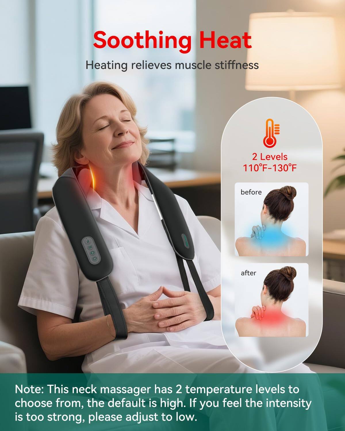 Soothing Heat  
Heating relieves muscle stiffness  

2 Levels  
110°F-130°F  

before  
after  

Note: This neck massager has 2 temperature levels to choose from, the default is high. If you feel the intensity is too strong, please adjust to low.
