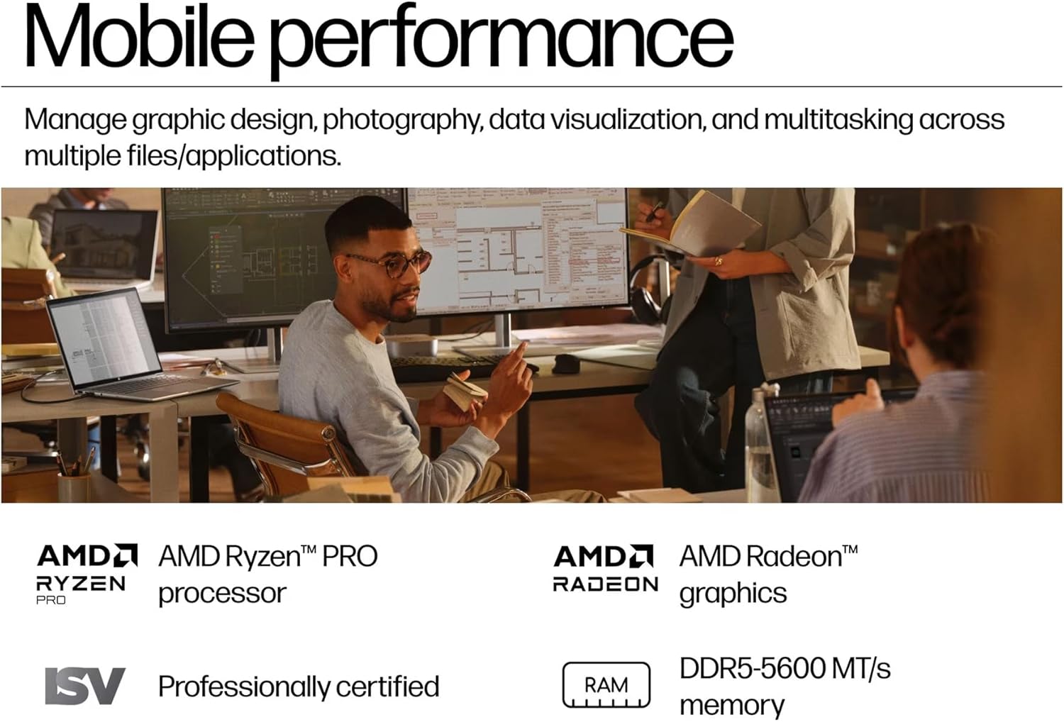 Mobile performance

Manage graphic design, photography, data visualization, and multitasking across multiple files/applications.

AMD Ryzen™ PRO processor

AMD Radeon™ graphics

Professionally certified

DDR5-5600 MT/s RAM memory