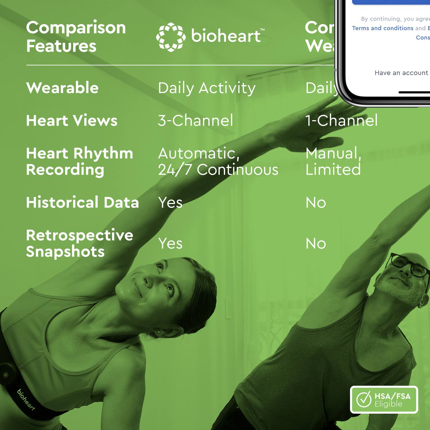 Comparison Features

bioheart

Wearable
- Daily Activity

Heart Views
- 3-Channel

Heart Rhythm Recording
- Automatic, 24/7 Continuous

Historical Data
- Yes

Retrospective Snapshots
- Yes

Cor We
- Daily Activity
- 1-Channel
- Manual, Limited
- No
- No

HSA/FSA Eligible