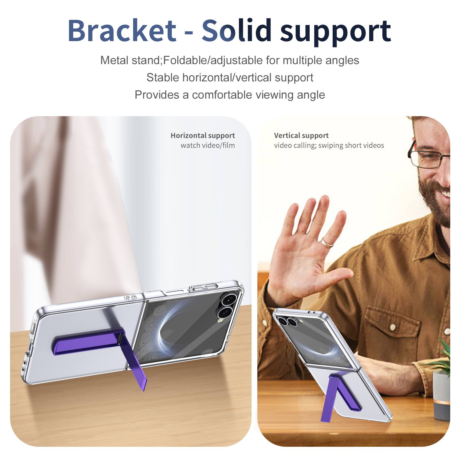 Bracket - Solid support

Metal stand; Foldable/adjustable for multiple angles
Stable horizontal/vertical support
Provides a comfortable viewing angle

Horizontal support
watch video/film

Vertical support
video calling; swiping short videos