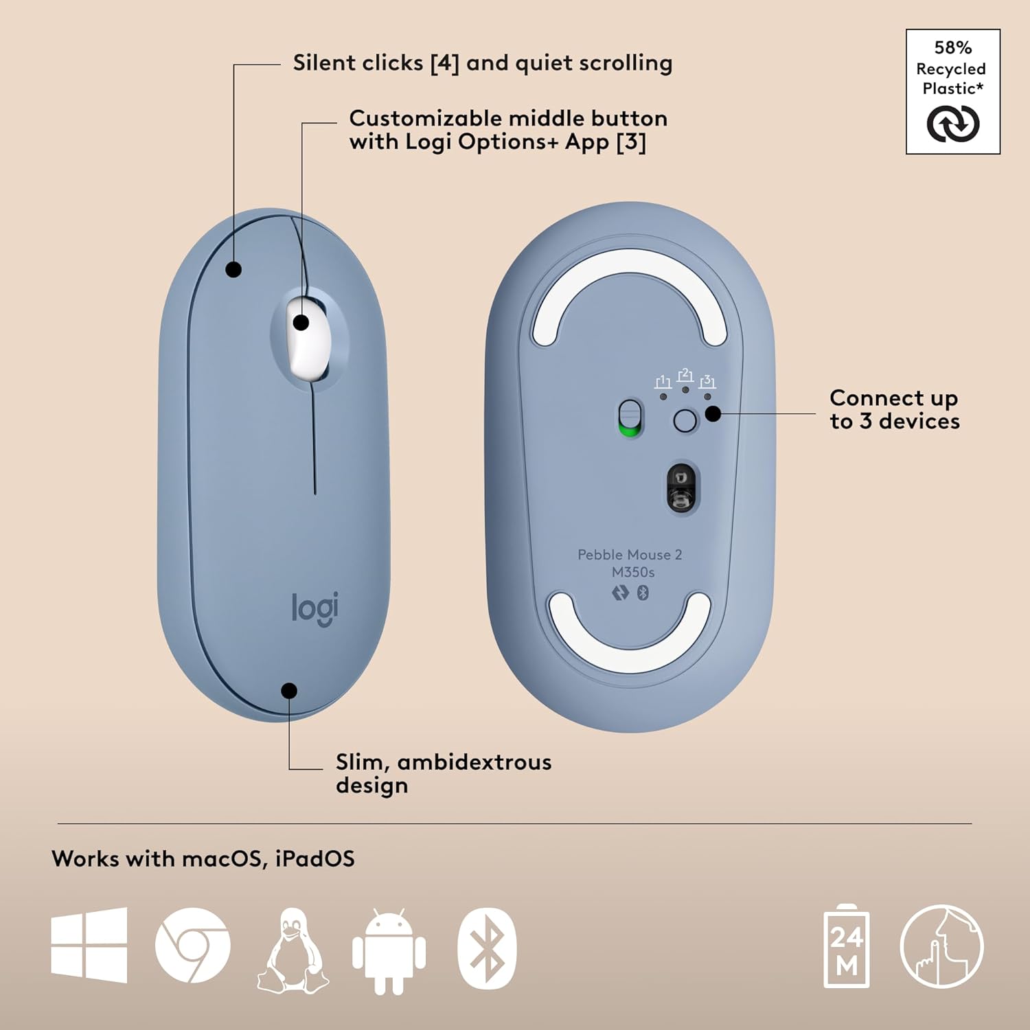 - Silent clicks [4] and quiet scrolling
- Customizable middle button with Logi Options+ App [3]
- Slim, ambidextrous design
- Connect up to 3 devices
- Works with macOS, iPadOS
- 58% Recycled Plastic*
- Pebble Mouse 2 M350s
- 24 M (battery life)
