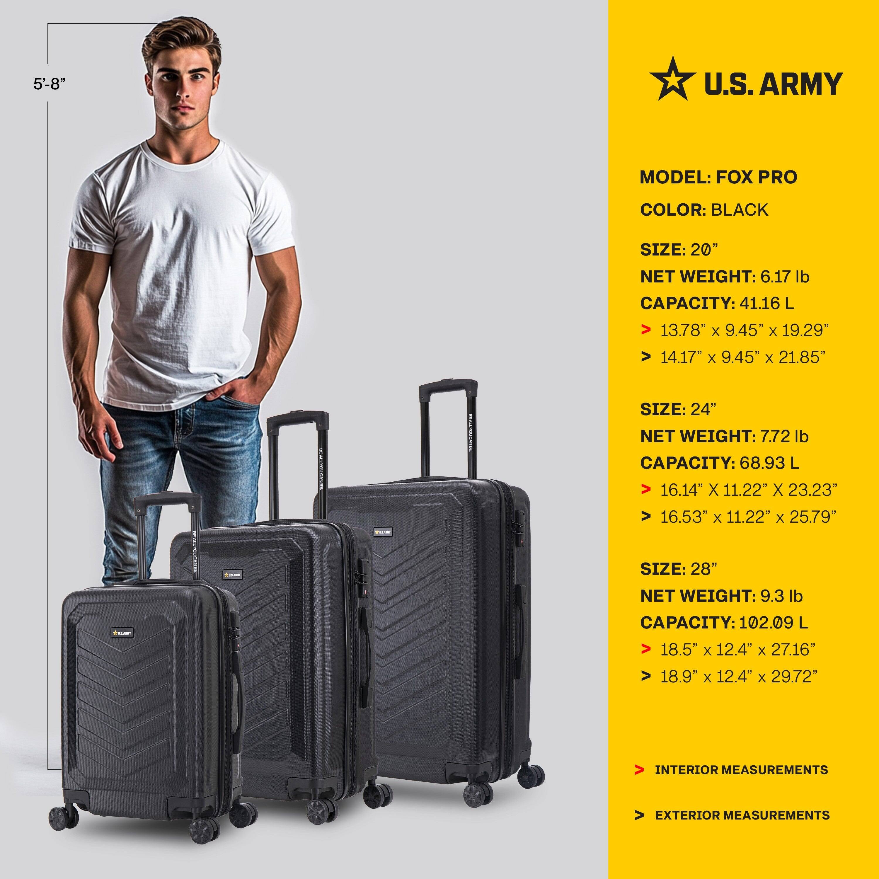 **U.S. ARMY**

**MODEL:** FOX PRO  
**COLOR:** BLACK  

**SIZE: 20"**  
**NET WEIGHT:** 6.17 lb  
**CAPACITY:** 41.16 L  
**INTERIOR MEASUREMENTS:** 13.78" x 9.45" x 19.29"  
**EXTERIOR MEASUREMENTS:** 14.17" x 9.45" x 21.85"  

**SIZE: 24"**  
**NET WEIGHT:** 7.72 lb  
**CAPACITY:** 68.93 L  
**INTERIOR MEASUREMENTS:** 16.14" x 11.22" x 23.23"  
**EXTERIOR MEASUREMENTS:** 16.53" x 11.22" x 25.79"  

**SIZE: 28"**  
**NET WEIGHT:** 9.3 lb  
**CAPACITY:** 102.09 L  
**INTERIOR MEASUREMENTS:** 18.5"