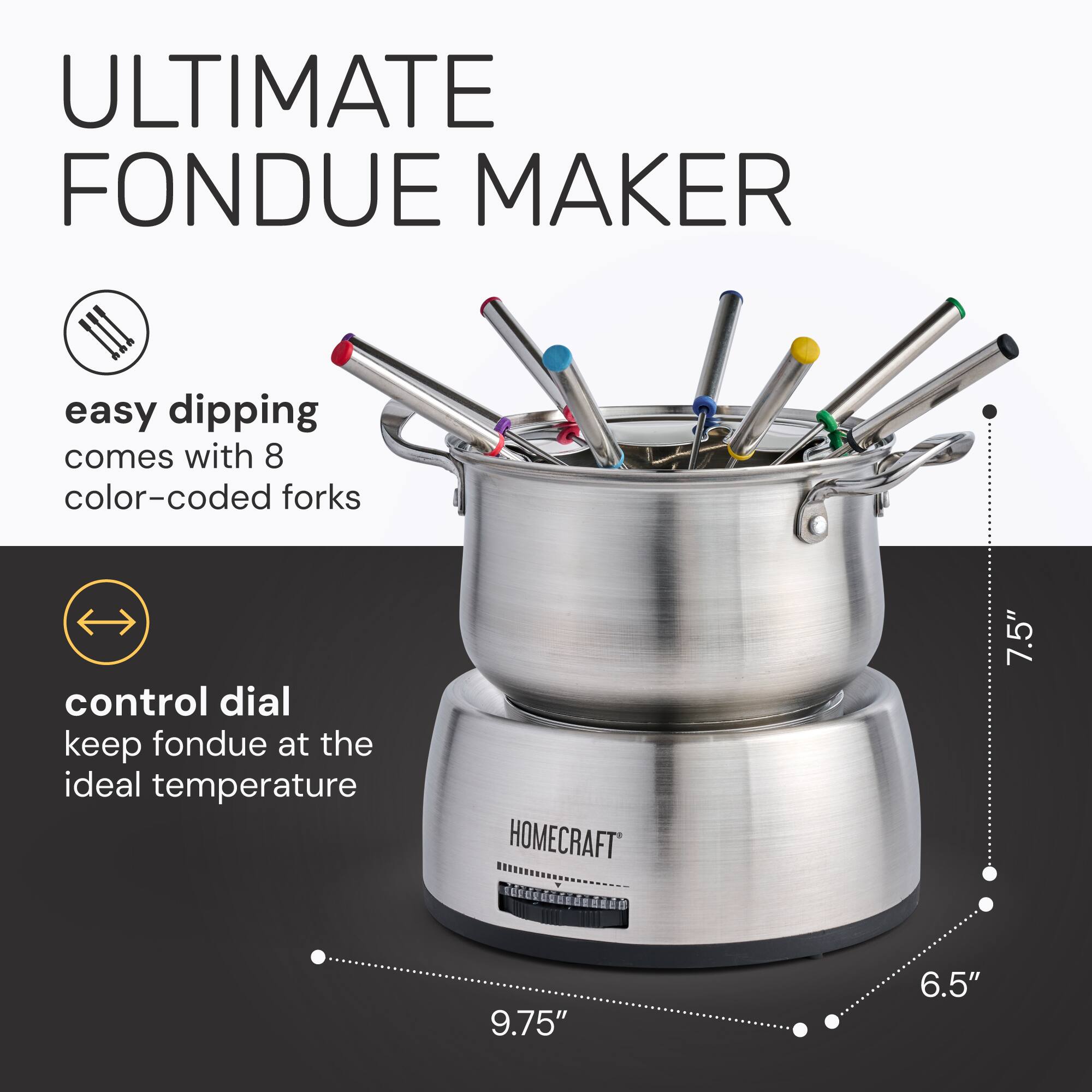 ULTIMATE FONDUE MAKER

easy dipping comes with 8 color-coded forks

control dial keep fondue at the ideal temperature

HOMECRAFT

7.5" 9.75" 6.5"