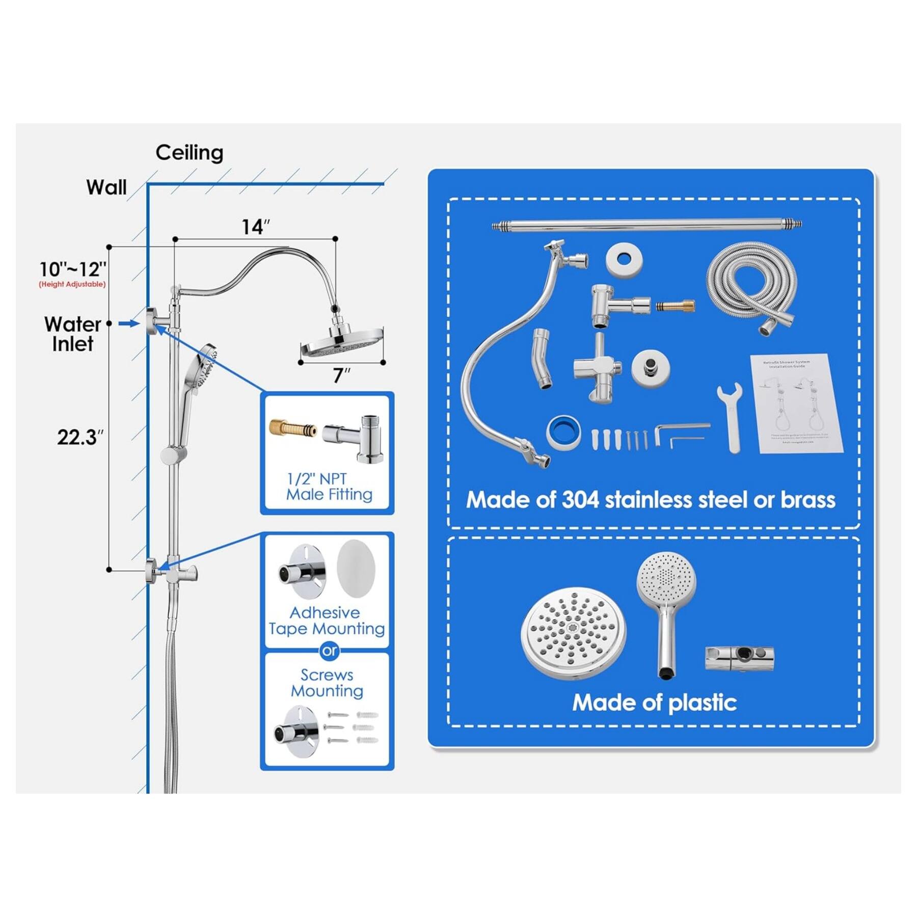 Ceiling Wall 14" 10"~12" (Height Adjustable) Water Inlet 7" 22.3" 1/2" NPT Male Fitting Made of 304 stainless steel or brass Adhesive Tape Mounting or Screws Mounting Made of plastic