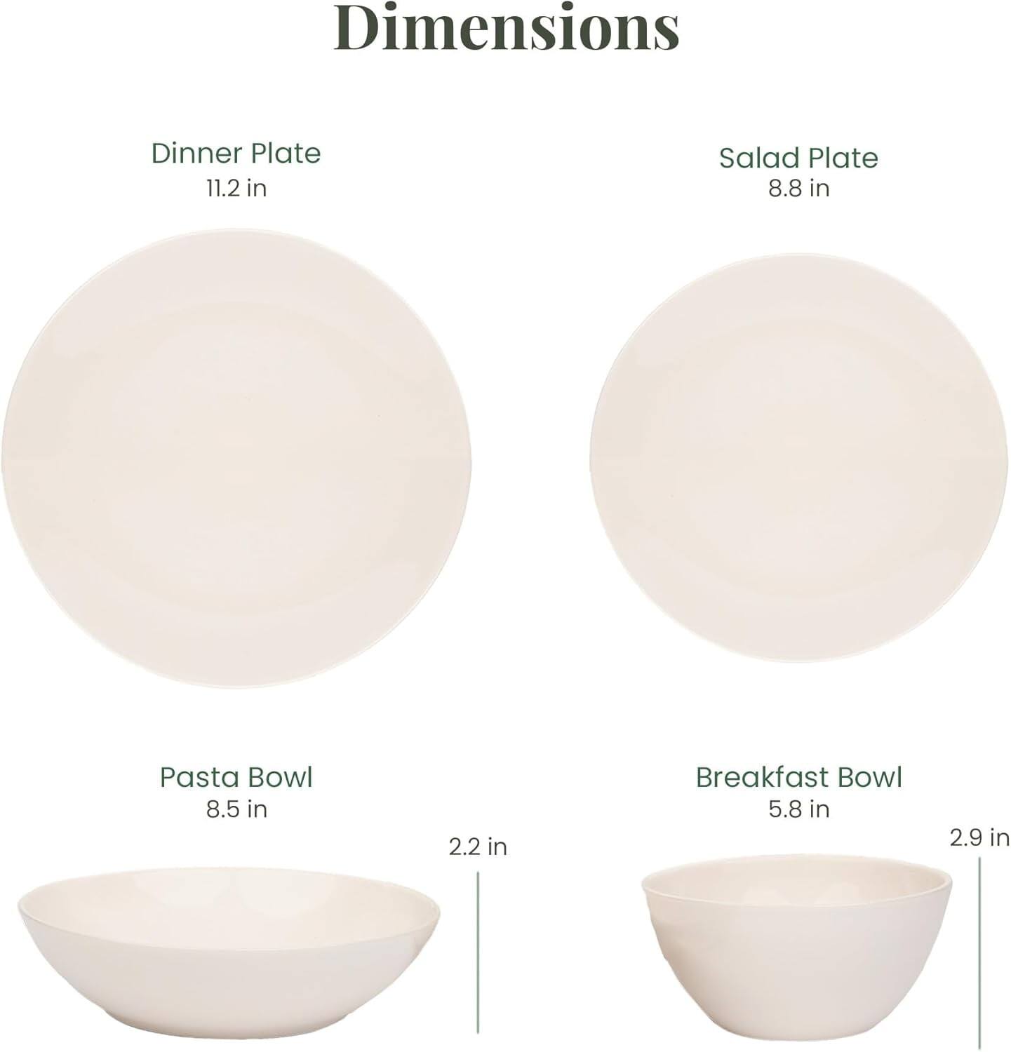 Dimensions  
- Dinner Plate: 11.2 in  
- Salad Plate: 8.8 in  
- Pasta Bowl: 8.5 in, 2.2 in  
- Breakfast Bowl: 5.8 in, 2.9 in