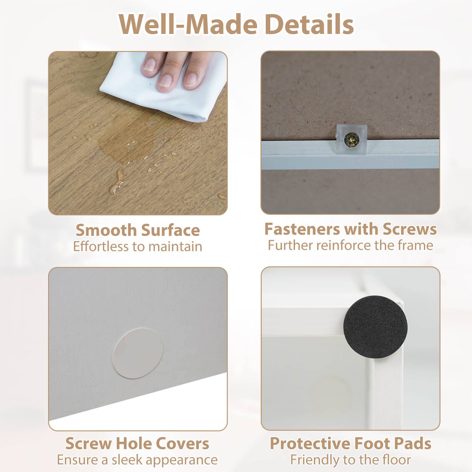 Well-Made Details

- Smooth Surface  
  Effortless to maintain

- Fasteners with Screws  
  Further reinforce the frame

- Screw Hole Covers  
  Ensure a sleek appearance

- Protective Foot Pads  
  Friendly to the floor