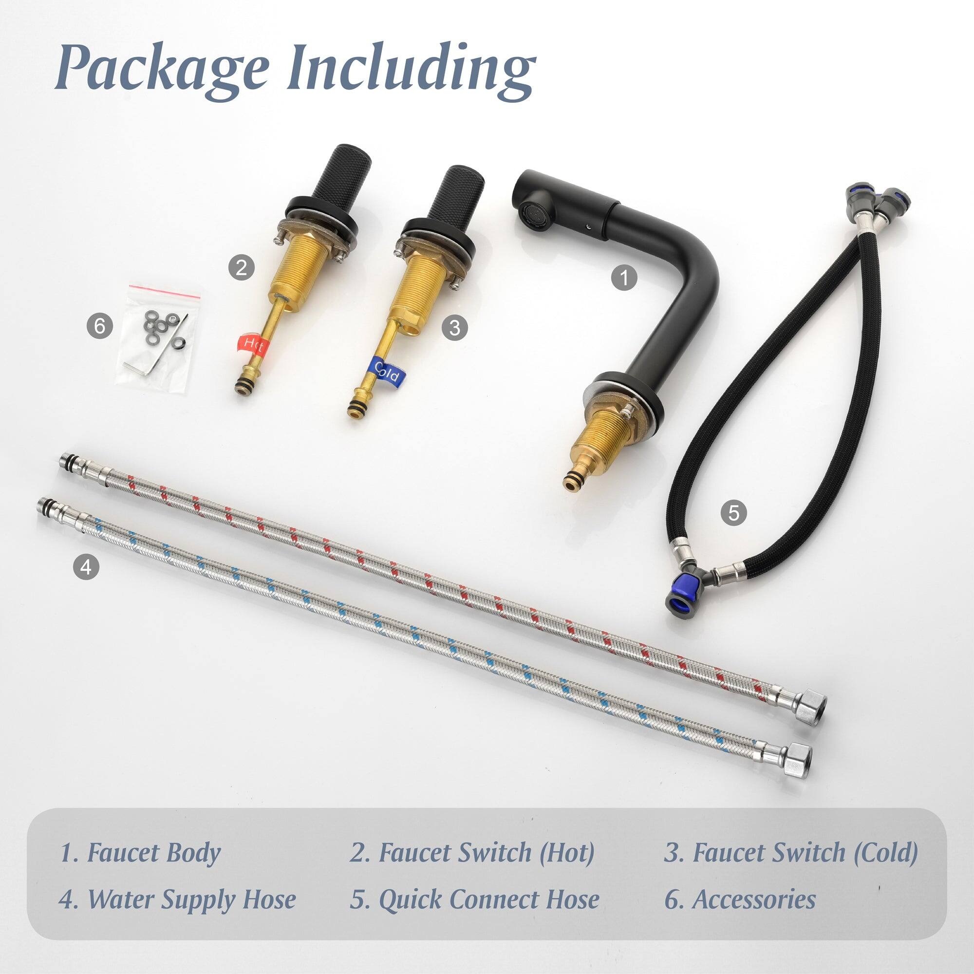 Package Including

1. Faucet Body
2. Faucet Switch (Hot)
3. Faucet Switch (Cold)
4. Water Supply Hose
5. Quick Connect Hose
6. Accessories