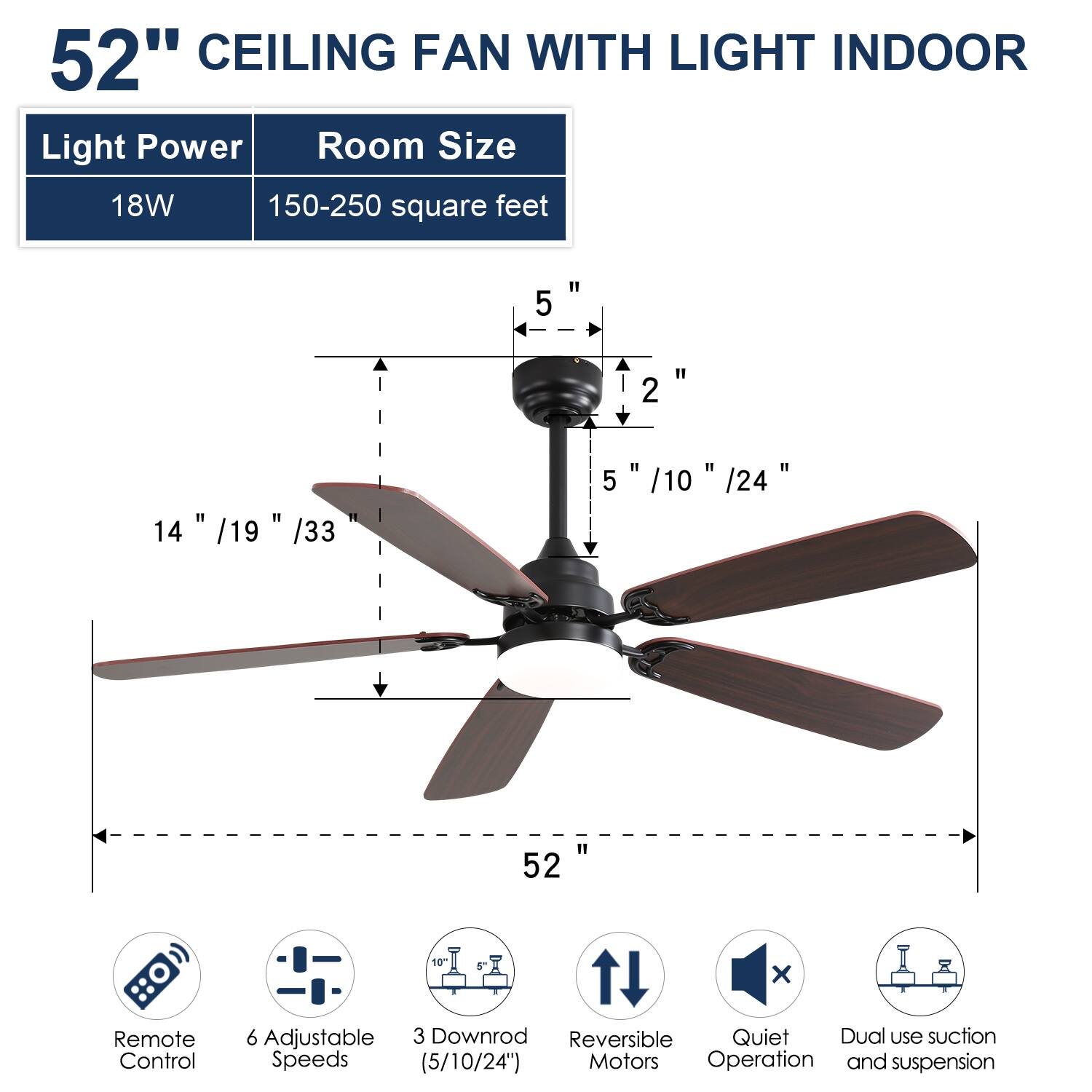 52" CEILING FAN WITH LIGHT INDOOR

Light Power: 18W  
Room Size: 150-250 square feet

- 5"  
- 2"  
- 14" / 19" / 33"  
- 5" / 10" / 24"  
- 52"  

Features:  
- Remote Control  
- 6 Adjustable Speeds (5/10/24")  
- 3 Downrod (5/10/24")  
- Reversible Motors  
- Quiet Operation  
- Dual use suction and suspension