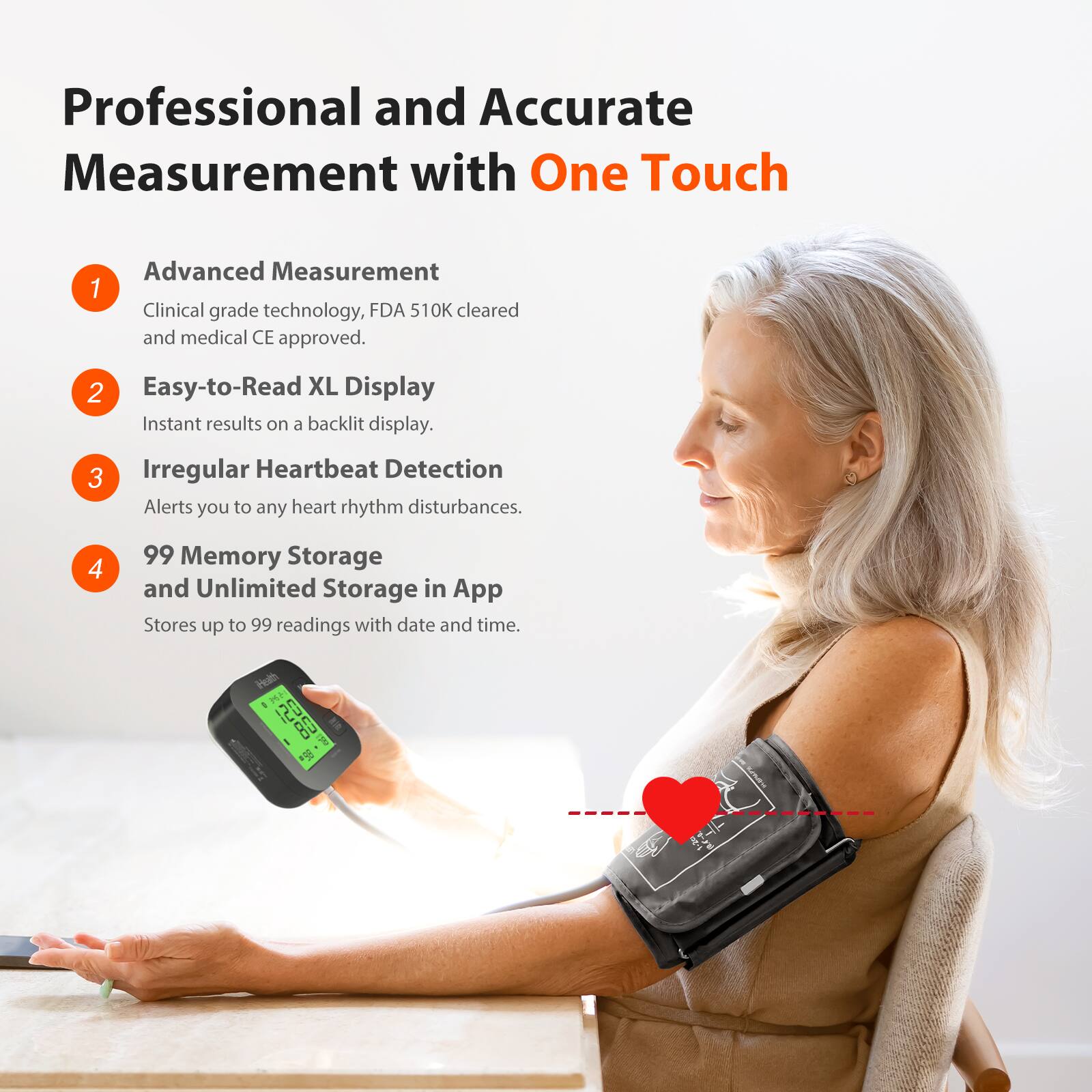 Professional and Accurate Measurement with One Touch

1. Advanced Measurement  
   Clinical grade technology, FDA 510K cleared and medical CE approved.

2. Easy-to-Read XL Display  
   Instant results on a backlit display.

3. Irregular Heartbeat Detection  
   Alerts you to any heart rhythm disturbances.

4. 99 Memory Storage and Unlimited Storage in App  
   Stores up to 99 readings with date and time.