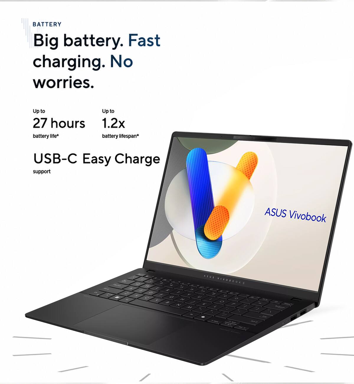 BATTERY  
Big battery. Fast charging. No worries.  
Up to 27 hours battery life*  
Up to 1.2x battery lifespan*  
USB-C Easy Charge support  
ASUS Vivobook  

ABUE - WIVOBOOKS  
A i Z S - 1 2 e 7 S - F F 2 C a 2 0 - F 1 I 8 2 - N T P A 2 - I - 1 1